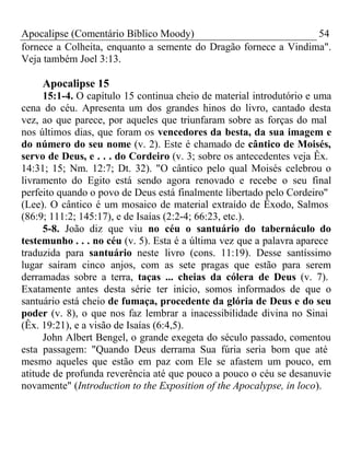 Apocalipse (Comentário Bíblico Moody) 54 
fornece a Colheita, enquanto a semente do Dragão fornece a Vindima". 
Veja também Joel 3:13. 
Apocalipse 15 
15:1-4. O capítulo 15 continua cheio de material introdutório e uma 
cena do céu. Apresenta um dos grandes hinos do livro, cantado desta 
vez, ao que parece, por aqueles que triunfaram sobre as forças do mal 
nos últimos dias, que foram os vencedores da besta, da sua imagem e 
do número do seu nome (v. 2). Este é chamado de cântico de Moisés, 
servo de Deus, e . . . do Cordeiro (v. 3; sobre os antecedentes veja Êx. 
14:31; 15; Nm. 12:7; Dt. 32). "O cântico pelo qual Moisés celebrou o 
livramento do Egito está sendo agora renovado e recebe o seu final 
perfeito quando o povo de Deus está finalmente libertado pelo Cordeiro" 
(Lee). O cântico é um mosaico de material extraído de Êxodo, Salmos 
(86:9; 111:2; 145:17), e de Isaías (2:2-4; 66:23, etc.). 
5-8. João diz que viu no céu o santuário do tabernáculo do 
testemunho . . . no céu (v. 5). Esta é a última vez que a palavra aparece 
traduzida para santuário neste livro (cons. 11:19). Desse santíssimo 
lugar saíram cinco anjos, com as sete pragas que estão para serem 
derramadas sobre a terra, taças ... cheias da cólera de Deus (v. 7). 
Exatamente antes desta série ter início, somos informados de que o 
santuário está cheio de fumaça, procedente da glória de Deus e do seu 
poder (v. 8), o que nos faz lembrar a inacessibilidade divina no Sinai 
(Êx. 19:21), e a visão de Isaías (6:4,5). 
John Albert Bengel, o grande exegeta do século passado, comentou 
esta passagem: "Quando Deus derrama Sua fúria seria bom que até 
mesmo aqueles que estão em paz com Ele se afastem um pouco, em 
atitude de profunda reverência até que pouco a pouco o céu se desanuvie 
novamente" (Introduction to the Exposition of the Apocalypse, in loco). 
 