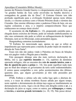 Apocalipse (Comentário Bíblico Moody) 56 
mesmo da Primeira Grande Guerra e o despertamento atual da Ásia, que 
"as grandes hordas da Ásia serão envolvidas na batalha decisiva e 
esmagadora do grande dia de Deus". O Extremo Oriente tem tido 
profundo significado para a civilização Ocidental apenas neste último 
século, e o mesmo acontece com o Oriente Próximo desde o término das 
Cruzadas. Que enorme diferença entre a poderosa China de hoje, em seu 
regime comunista e ateu, e o império comparavelmente fraco que 
conhecemos no começo deste século! 
O secamento do rio Eufrates (v. 12), preparando caminho para a 
chegada destes exércitos do Oriente, pode ser tomado simbolicamente ou 
não; mas certamente não pode se referir ao enfraquecimento do Império 
Otomano, nem ao rio Mississipi, como pretendem alguns. 
Hengstenberg comentou acertadamente: 
"O Eufrates foi mencionado aqui, apenas no que se refere ao 
impedimento que representa para a marcha do poder ímpio do mundo na 
direção da Terra Santa". 
Esses reis não são judeus vindo à Palestina em busca de bênçãos 
mas reis pagãos vindo a Megido para a batalha. 
Esta passagem abrange uma das mais terríveis declarações da 
Bíblia, isto é, que espíritos imundos (v. 13), espíritos de demônios 
operando milagres, irão ao encontro dos reis do mundo inteiro, com o 
fim de ajuntá-los para a peleja (v. 14). Isto pode significar nada mais 
que no final dos tempos os governantes da terra serão endemoninhados. 
E somos quase compelidos a crer, pelos acontecimentos dos últimos 
quarenta anos, que alguns governantes já têm sido possuídos por 
demônios. 
17-21. Embora o sétimo selo não venha logo após a abertura do 
sexto, e o tocar da sétima trombeta ficasse adiada por algum tempo, 
neste capítulo o derramamento da sétima taça segue-se imediatamente ao 
derramamento da sexta. Aqui a ira de Deus está dirigida contra o ar, e a 
declaração do juízo se segue, como os outros, por relâmpagos, e vozes, 
e trovões, e ocorreu grande terremoto (vs. 18, 19). Não posso deixar 
 