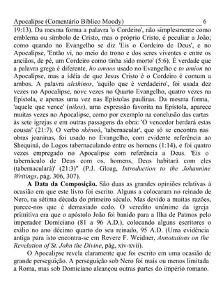 Apocalipse (Comentário Bíblico Moody) 6 
19:13). Da mesma forma a palavra 'o Cordeiro', não simplesmente como 
emblema ou símbolo de Cristo, mas o próprio Cristo, é peculiar a João; 
como quando no Evangelho se diz 'Eis o Cordeiro de Deus', e no 
Apocalipse, 'Então vi, no meio do trono e dos seres viventes e entre os 
anciãos, de pé, um Cordeiro como tinha sido morto' (5:6). É verdade que 
a palavra grega é diferente, ho amnos usado no Evangelho e to amion no 
Apocalipse, mas a idéia de que Jesus Cristo é o Cordeiro é comum a 
ambos. A palavra alethinos, 'aquilo que é verdadeiro', foi usada dez 
vezes no Apocalipse, nove vezes no Quarto Evangelho, quatro vezes na 
Epístola, e apenas uma vez nas Epístolas paulinas. Da mesma forma, 
'aquele que vence' (nikos), uma expressão favorita na Epístola, aparece 
muitas vezes no Apocalipse, como por exemplo na conclusão das cartas 
às sete igrejas e em outras passagens da obra: 'O vencedor herdará estas 
cousas' (21:7). O verbo skênoô, 'tabernacular', que só se encontra nas 
obras joaninas, foi usado no Evangelho, com evidente referência ao 
Shequiná, do Logos tabernaculando entre os homens (1:14), e foi quatro 
vezes empregado no Apocalipse com referência a Deus. 'Eis o 
tabernáculo de Deus com os, homens, Deus habitará com eles 
(tabernaculará)' (21:3)" (P.J. Gloag, Introduction to the Johannine 
Writings, pág. 306, 307). 
A Data da Composição. São duas as grandes opiniões relativas à 
ocasião em que este livro foi escrito. Alguns a colocaram no reinado de 
Nero, na sétima década do primeiro século. Mas devido a muitas razões, 
parece-nos que é demasiado cedo. O veredito unânime da igreja 
primitiva era que o apóstolo João foi banido para a Ilha de Patmos pelo 
imperador Domiciano (81 a 96 A.D.), colocando alguns escritores o 
exílio no ano décimo quarto do seu reinado, 95 A.D. (Uma evidência 
antiga para isto encontra-se em Revere F. Weidner, Annotations on the 
Revelation of St. John the Divine, pág, xiv-xvii). 
O Apocalipse revela claramente que foi escrito em uma ocasião de 
grande perseguição. A perseguição sob Nero foi mais ou menos limitada 
a Roma, mas sob Domiciano alcançou outras partes do império romano. 
 