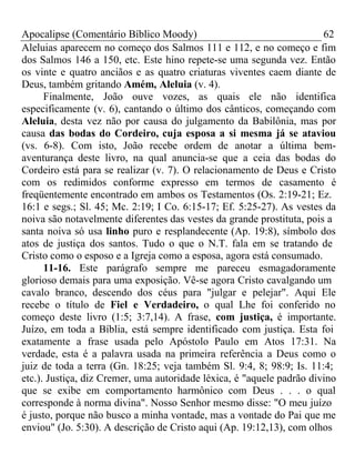 Apocalipse (Comentário Bíblico Moody) 62 
Aleluias aparecem no começo dos Salmos 111 e 112, e no começo e fim 
dos Salmos 146 a 150, etc. Este hino repete-se uma segunda vez. Então 
os vinte e quatro anciãos e as quatro criaturas viventes caem diante de 
Deus, também gritando Amém, Aleluia (v. 4). 
Finalmente, João ouve vozes, as quais ele não identifica 
especificamente (v. 6), cantando o último dos cânticos, começando com 
Aleluia, desta vez não por causa do julgamento da Babilônia, mas por 
causa das bodas do Cordeiro, cuja esposa a si mesma já se ataviou 
(vs. 6-8). Com isto, João recebe ordem de anotar a última bem-aventurança 
deste livro, na qual anuncia-se que a ceia das bodas do 
Cordeiro está para se realizar (v. 7). O relacionamento de Deus e Cristo 
com os redimidos conforme expresso em termos de casamento é 
freqüentemente encontrado em ambos os Testamentos (Os. 2:19-21; Ez. 
16:1 e segs.; Sl. 45; Mc. 2:19; I Co. 6:15-17; Ef. 5:25-27). As vestes da 
noiva são notavelmente diferentes das vestes da grande prostituta, pois a 
santa noiva só usa linho puro e resplandecente (Ap. 19:8), símbolo dos 
atos de justiça dos santos. Tudo o que o N.T. fala em se tratando de 
Cristo como o esposo e a Igreja como a esposa, agora está consumado. 
11-16. Este parágrafo sempre me pareceu esmagadoramente 
glorioso demais para uma exposição. Vê-se agora Cristo cavalgando um 
cavalo branco, descendo dos céus para "julgar e pelejar". Aqui Ele 
recebe o título de Fiel e Verdadeiro, o qual Lhe foi conferido no 
começo deste livro (1:5; 3:7,14). A frase, com justiça, é importante. 
Juízo, em toda a Bíblia, está sempre identificado com justiça. Esta foi 
exatamente a frase usada pelo Apóstolo Paulo em Atos 17:31. Na 
verdade, esta é a palavra usada na primeira referência a Deus como o 
juiz de toda a terra (Gn. 18:25; veja também Sl. 9:4, 8; 98:9; Is. 11:4; 
etc.). Justiça, diz Cremer, uma autoridade léxica, é "aquele padrão divino 
que se exibe em comportamento harmônico com Deus . . . o qual 
corresponde à norma divina". Nosso Senhor mesmo disse: "O meu juízo 
é justo, porque não busco a minha vontade, mas a vontade do Pai que me 
enviou" (Jo. 5:30). A descrição de Cristo aqui (Ap. 19:12,13), com olhos 
 
