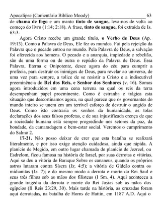 Apocalipse (Comentário Bíblico Moody) 63 
de chama de fogo e um manto tinto de sangue, leva-nos de volta ao 
começo do livro (1:14; 2:18). A frase, tinto de sangue, foi extraída de Is. 
63:3. 
Agora Cristo recebe um grande título, o Verbo de Deus (Ap. 
19:13). Como a Palavra de Deus, Ele fez os mundos. Foi pela rejeição da 
Palavra que o pecado entrou no mundo. Pela Palavra de Deus, a salvação 
foi oferecida aos homens. O pecado e a anarquia, impiedade e rebelião, 
são de uma forma ou de outra o repúdio da Palavra de Deus. Essa 
Palavra, Eterna e Onipotente, desce agora do céu para cumprir a 
profecia, para destruir os inimigos de Deus, para revelar ao universo, de 
uma vez para sempre, a tolice de se resistir a Cristo e a indiscutível 
preeminência do Rei dos Reis, e Senhor dos Senhores (v. 16). Somos 
agora introduzidos em uma cena terrena na qual os reis da terra 
desempenham papel proeminente. Como é estranha e trágica esta 
situação que descortinamos agora, na qual parece que os governantes do 
mundo inteiro se unem em um terrível esforço de destruir o ungido de 
Deus. Como isto contraria os sonhos da humanidade, as tolas 
declarações dos seus falsos profetas, e de sua injustificada crença de que 
a sociedade humana está sempre progredindo nos setores da paz, da 
bondade, da camaradagem e bem-estar social. Veremos o cumprimento 
do Salmo 2. 
17-21. Não posso deixar de crer que esta batalha se realizará 
literalmente, e por isso exige atenção cuidadosa, ainda que rápida. A 
planície de Megido, em outro lugar chamada de planície de Jezreel, ou 
Esdrelom, ficou famosa na história de Israel, por suas derrotas e vitórias. 
Aqui se deu a vitória de Baraque Sobre os cananeus, quando os próprios 
astros lutaram contra Sísera (Jz. 4:5); a vitória de Gideão contra os 
midianitas (Jz. 7); e do mesmo modo a derrota e morte do Rei Saul e 
seus três filhos sob as mãos dos filisteus (I Sm. 4). Aqui aconteceu a 
grande tragédia da derrota e morte do Rei Josias sob as mãos dos 
egípcios (II Reis 23:29, 30). Mais tarde na história, as cruzadas foram 
aqui derrotadas, na batalha de Horns de Hattin, em 1187 A.D. Aqui o 
 