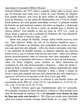 Apocalipse (Comentário Bíblico Moody) 64 
General Allemby, em 1917, obteve a grande vitória sobre os turcos, pelo 
que foi honrado mais tarde com o título de Lord Allemby de Megido. 
Esta grande planície, com cerca de doze milhas de largura, situada no 
meio da Palestina, vai das praias do Mediterrâneo até o Vale do Jordão. 
Nesta planície, diz uma grande autoridade, tivemos "a primeira batalha 
da história na qual podemos estudar, sob todos os ângulos, a disposição 
das tropas, e assim, ela forma o ponto de partida para a história da 
ciência militar". Esta batalha se deu em maio de 1479 A.C., entre as 
forças sírias e egípcias sob o comando de Tutmoses III (veja Harold H. 
Nelson, The Battle of Megido, págs. 1, 63). 
Sobre este campo de batalha, George Adam Smith escreveu certa 
vez: "Que planície! Sobre ela, não só os maiores impérios, raças e 
religiões do Oriente e do Ocidente, têm contendido uns contra os outros, 
mas cada qual tem sido julgado – sobre ela, desde o princípio, com todo 
o seu esplendor de batalha humana, os homens sentiram que lutavam 
contra o céu e, que as estrelas lutavam em suas rotas – sobre ela o pânico 
desceu misteriosamente sobre os exércitos mais bem equipados e mais 
capazes, mas os humildes obtiveram a vitória na hora de sua fraqueza – 
sobre ela falsas religiões, como também os falsos defensores da 
verdadeira fé, têm sido desmascarados e dispersos – sobre ela, desde o 
tempo de Saul, a obstinação e a superstição, embora amparadas por todas 
as qualidades humanas, foram reduzidas a nada, e desde o tempo de 
Josias a mais pura piedade não tem sido substituída por zelo impetuoso e 
equívoco" (Historical Geography of the Holy Land, pág. 409). 
Profecias que provavelmente se referem a esta batalha futura são 
encontradas desde 800 A.C. (Joel 3:9-15; veja também Jr. 51:27-36; Sf. 
3:8; e Ap. 14:14-20; 16:13-16; 17:14). 
A batalha termina quase que imediatamente após ter começado. 
Dois grandes inimigos de Deus são presos, a besta e o falso profeta (cuja 
obra foi destacada no capítulo 13), e são lançados vivos dentro do lago 
do fogo que arde com enxofre (v. 20). (Para um exame mais detalhado 
sobre este assunto consulte: George Adam Smith, op. cit., págs. 379-410; 
 