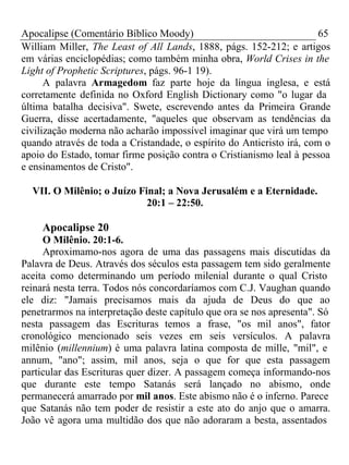 Apocalipse (Comentário Bíblico Moody) 65 
William Miller, The Least of All Lands, 1888, págs. 152-212; e artigos 
em várias enciclopédias; como também minha obra, World Crises in the 
Light of Prophetic Scriptures, págs. 96-1 19). 
A palavra Armagedom faz parte hoje da língua inglesa, e está 
corretamente definida no Oxford English Dictionary como "o lugar da 
última batalha decisiva". Swete, escrevendo antes da Primeira Grande 
Guerra, disse acertadamente, "aqueles que observam as tendências da 
civilização moderna não acharão impossível imaginar que virá um tempo 
quando através de toda a Cristandade, o espírito do Anticristo irá, com o 
apoio do Estado, tomar firme posição contra o Cristianismo leal à pessoa 
e ensinamentos de Cristo". 
VII. O Milênio; o Juízo Final; a Nova Jerusalém e a Eternidade. 
20:1 – 22:50. 
Apocalipse 20 
O Milênio. 20:1-6. 
Aproximamo-nos agora de uma das passagens mais discutidas da 
Palavra de Deus. Através dos séculos esta passagem tem sido geralmente 
aceita como determinando um período milenial durante o qual Cristo 
reinará nesta terra. Todos nós concordaríamos com C.J. Vaughan quando 
ele diz: "Jamais precisamos mais da ajuda de Deus do que ao 
penetrarmos na interpretação deste capítulo que ora se nos apresenta". Só 
nesta passagem das Escrituras temos a frase, "os mil anos", fator 
cronológico mencionado seis vezes em seis versículos. A palavra 
milênio (millennium) é uma palavra latina composta de mille, "mil", e 
annum, "ano"; assim, mil anos, seja o que for que esta passagem 
particular das Escrituras quer dizer. A passagem começa informando-nos 
que durante este tempo Satanás será lançado no abismo, onde 
permanecerá amarrado por mil anos. Este abismo não é o inferno. Parece 
que Satanás não tem poder de resistir a este ato do anjo que o amarra. 
João vê agora uma multidão dos que não adoraram a besta, assentados 
 