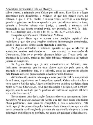 Apocalipse (Comentário Bíblico Moody) 66 
sobre tronos, e reinando com Cristo por mil anos. Este hão é o lugar 
apropriado para discutirmos o Milênio. O que nos parece claro, no 
entanto, é que o V.T., muitas e muitas vezes, refere-se a um tempo 
grande e glorioso no futuro quando a paz prevalecerá sobre a terra, 
quando o Messias reinará com justiça, e quando a natureza será 
restaurada à sua beleza original (veja, por exemplo, Is. 9:6, 7; 11:1; 
30:15-33; também cap. 35; 44; e 49; 65:17- 66:14, Jr. 23:5, 6, etc.). 
Há quatro opiniões com referência ao Milênio. 
1) Alguns dizem que é apenas uma condição espiritual dos 
redimidos e que não deve receber nenhuma interpretação cronológica, 
sendo a idéia do mil simbólica de plenitude e inteireza. 
2) Alguns defendem a estranha opinião de que o Milênio já 
aconteceu, muitos assinalando o seu começo na conversão de 
Constantino. Mas se o período chamado Idade das Trevas pode ser 
chamado de Milênio, então as profecias bíblicas referentes a tal período 
jamais se cumprirão. 
3) Alguns dizem que já nos encontramos no Milênio, mas 
insistimos novamente que se este século acossado pela guerra, de 
anarquia e Comunismo ateu, é o Milênio, então as esperanças criadas 
pela Palavra de Deus para esta terra devem ser abandonadas. 
4) Finalmente, muitos crêem que é uma profecia real de um período 
de mil anos, seguindo-se ao Armagedom, quando Cristo reinará sobre a 
terra como o Rei dos reis. A igreja primitiva era unânime na defesa deste 
ponto de vista. Charles (op. cit.,) que não aceita o Milênio, sob nenhum 
aspecto, admite contudo que "a profecia do milênio no capítulo 20 deve 
ser aceita literalmente". 
Encontramos uma declaração famosa sobre esta passagem no New 
Testament for English Readers de Alford que tem sido citada em muitas 
obras posteriores, mas sinto-me compelido a citá-la novamente: "Há 
muito que já foi percebido pelos leitores deste Comentário, que eu não 
posso consentir na distorção de palavras do seu sentido simples e da sua 
colocação cronológica na profecia, por causa de qualquer dificuldade ou 
 