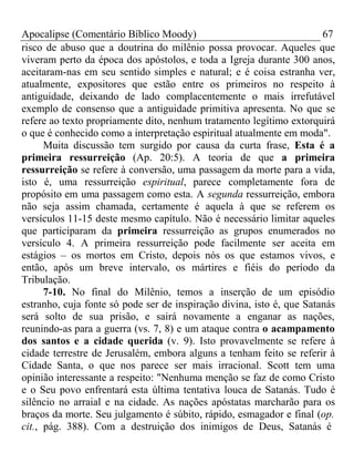 Apocalipse (Comentário Bíblico Moody) 67 
risco de abuso que a doutrina do milênio possa provocar. Aqueles que 
viveram perto da época dos apóstolos, e toda a Igreja durante 300 anos, 
aceitaram-nas em seu sentido simples e natural; e é coisa estranha ver, 
atualmente, expositores que estão entre os primeiros no respeito à 
antiguidade, deixando de lado complacentemente o mais irrefutável 
exemplo de consenso que a antiguidade primitiva apresenta. No que se 
refere ao texto propriamente dito, nenhum tratamento legítimo extorquirá 
o que é conhecido como a interpretação espiritual atualmente em moda". 
Muita discussão tem surgido por causa da curta frase, Esta é a 
primeira ressurreição (Ap. 20:5). A teoria de que a primeira 
ressurreição se refere à conversão, uma passagem da morte para a vida, 
isto é, uma ressurreição espiritual, parece completamente fora de 
propósito em uma passagem como esta. A segunda ressurreição, embora 
não seja assim chamada, certamente é aquela à que se referem os 
versículos 11-15 deste mesmo capítulo. Não é necessário limitar aqueles 
que participaram da primeira ressurreição as grupos enumerados no 
versículo 4. A primeira ressurreição pode facilmente ser aceita em 
estágios – os mortos em Cristo, depois nós os que estamos vivos, e 
então, após um breve intervalo, os mártires e fiéis do período da 
Tribulação. 
7-10. No final do Milênio, temos a inserção de um episódio 
estranho, cuja fonte só pode ser de inspiração divina, isto é, que Satanás 
será solto de sua prisão, e sairá novamente a enganar as nações, 
reunindo-as para a guerra (vs. 7, 8) e um ataque contra o acampamento 
dos santos e a cidade querida (v. 9). Isto provavelmente se refere à 
cidade terrestre de Jerusalém, embora alguns a tenham feito se referir à 
Cidade Santa, o que nos parece ser mais irracional. Scott tem uma 
opinião interessante a respeito: "Nenhuma menção se faz de como Cristo 
e o Seu povo enfrentará esta última tentativa louca de Satanás. Tudo é 
silêncio no arraial e na cidade. As nações apóstatas marcharão para os 
braços da morte. Seu julgamento é súbito, rápido, esmagador e final (op. 
cit., pág. 388). Com a destruição dos inimigos de Deus, Satanás é 
 