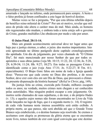 Apocalipse (Comentário Bíblico Moody) 68 
amarrado e lançado no inferno, onde permanecerá para sempre. A besta e 
o falso profeta já foram confinados a este lugar de horrível destino. 
Muitas vezes se faz a pergunta, "Por que esta última rebelião depois 
do benéfico reino milenial de Cristo?" Por um só motivo, revelar que mil 
anos de prisão não altera o caráter mau do mal. Mais ainda, os homens 
não regenerados não mudam, e embora toda a terra esteja sob o governo 
de Cristo, grandes multidões Lhe obedecem por medo e não por amor. 
O Juízo Final. 20:11-14. 
Mais um grande acontecimento universal deve ter lugar antes que 
haja paz e justiça eternas, a saber, o juízo. dos mortos impenitentes. Isto 
está apresentado no último parágrafo deste capítulo cronologicamente 
tão apinhado. Um dia de julgamento, por vezes chamado de "O Último 
Dia", foi mais mencionado por nosso Senhor do que por todos os 
apóstolos e suas obras juntas (veja Mt. 10:15; 11:22, 24; 12:36; Jo. 5:28, 
29; 6:39-54; 11:24; Hb. 9:27; 10:27). Em todas as passagens Cristo é 
identificado como o juiz (veja Atos 17:31; Jo. 5:22-27; II Tm. 4:1; 
especialmente). O Bispo Gore falou em nome de toda a Igreja quando 
disse: "Parece-me que cada crente no Deus dos profetas, e de nosso 
Senhor, deve crer com eles em um Dia de Deus, que provocará o clímax 
da presente dispensação da história humana" (Belief in Christ, pág, 149). 
Da justiça feita ao crime, exercida pelo Estado, milhares escapam 
todos os anos; na verdade, muitos crimes nem chegam a ser conhecidos 
pelas autoridades. Mas ninguém poderá escapar a este julgamento. Os 
mortos serão chamados de suas sepulturas, e do mar, e do próprio Hades 
(v. 13); e aqueles cujos nomes não foram encontrados no Livro da Vida 
serão lançados no lago de fogo, que é a segunda morte (v. 14). O registro 
de cada vida humana nesta imensa assembléia será então exibido. A 
própria morte, ao que parece, não será abolida até que o Grande Trono 
Branco seja estabelecido, e o destino humano seja resolvido. Se cremos e 
aceitamos com alegria as promessas da glória eterna que se encontram 
neste livro, temos também de crer com igual convicção que este destino 
 