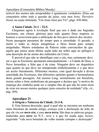 Apocalipse (Comentário Bíblico Moody) 69 
terrível dos mortos não arrependidos é igualmente verdadeiro. (Para um 
comentário sobre toda a questão do juízo, vaia meu livro, Therefore 
Stand, na seção intitulada, "Um Justo Juízo por Vir", págs. 438-466). 
A Santa Cidade. 21:1 – 22:5. 
Chegamos agora à revelação final que nos é dada nas Sagradas 
Escrituras, um clímax glorioso para tudo quanto Deus inspirou os 
homens a escreverem para a edificação do Seu povo através dos séculos. 
Nesta passagem passamos do tempo para a eternidade. O pecado, a 
morte e todas as forças antagônicas a Deus foram para sempre 
aniquiladas. Muitos estudantes da Palavra estão convencidos de que 
aquilo que temos nesta última seção (não me refiro aqui ao epílogo) é 
uma descrição do lar eterno dos redimidos em Cristo. 
É provável que não se identifique com o céu, mas certamente deve 
ser o que as Escrituras apontaram antecipadamente – a Cidade de Deus, a 
Nova Jerusalém, a Sião que é de cima. Ninguém deve ser dogmático 
aqui quanto ao que deve ser interpretado simbolicamente e o que deve 
ser aceito literalmente. Diferentes mestres, com igual devoção à divina 
autoridade das Escrituras, têm diferentes opiniões quanto a hermenêutica 
desta grande passagem. Até mesmo Lang, normalmente um literalista, 
insiste sobre o forte simbolismo da passagem e declara que "o motivo do 
emprego dos símbolos pode ser o simples fato de que não há outro meio 
de criar em nossas mentes qualquer justo conceito de realidade" (Op. cit., 
pág. 369). 
Apocalipse 21 
A Origem e Natureza da Cidade. 21:1-8. 
1. Esta famosa descrição, igual à qual não se encontra em nenhuma 
outra literatura do mundo antigo, começa com a declaração de João de 
que ele viu um novo céu, e uma nova terra. São duas as palavras gregas 
traduzidas para novo no N.T., neos e a que foi usada aqui, kainos, 
sugerindo "vida nova brotando do velho mundo corrupto e destroçado" 
 