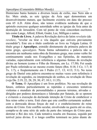 Apocalipse (Comentário Bíblico Moody) 7 
Domiciano baniu homens a diversos locais de exílio, mas Nero não o 
fez. Mais ainda, as sete igrejas da Ásia aqui demonstrara um 
desenvolvimento maturo, que facilmente existiria em data tão precoce 
com 65 A.D. Além disso, não temos evidência nenhuma de que o 
apóstolo exercesse qualquer autoridade sobre as igrejas da Ásia antes da 
destruição de Jerusalém. Com tal ponto de vista concordam escritores 
tais como Lange, Alford, Elliott, Godet, Lee, Milligan e outros. 
Título do Livro. A palavra Revelação deriva do latim revelatio (de 
revelare, "revelar ou tirar o véu daquilo que estivera previamente 
escondido"). Este era o título conferido ao livro na Vulgata Latina. O 
título grego é Apocalipse, extraído diretamente da primeira palavra do 
texto grego, apocalypsis. Nesta forma substantiva a palavra não se 
encontra em nenhuma outra obra da literatura grega, mas como verbo foi 
continuamente usada nos Evangelhos e nas Epístolas, de maneiras 
variadas, especialmente com referência a algumas formas da revelação 
divina ao homem (como o Filho do Homem, em Lc. 17:30). Foi usada 
por Paulo referindo-se ao mesmo evento futuro (Rm. 8:18; I Co. 1:7; II 
Ts. 1:7), e freqüentemente em I Pedro (1:7, 13; 4:13; 5:1). No texto 
grego de Daniel esta palavra encontra-se muitas vezes com referência à 
revelação de segredos, ou interpretação de sonhos, ou revelação de Deus 
(veja Dn. 2:19, 22, 28, 29, 30, 47; 10:1; 11:35). 
O Tema. O Apocalipse é um livro profético. Na sua revelação do 
futuro, enfatiza particularmente as repetidas e crescentes tentativas 
violentas e mundiais de personalidades e pessoas terrenas, ativadas e 
dirigidas por poderes demoníacos e lideradas por Satanás, de se oporem 
e evitarem a execução da declarada intenção de Cristo de estabelecer o 
Seu reino sobre a terra. Está claro que este conflito certamente acabará 
com a derrocada dessas forças do mal e o estabelecimento do reino 
eterno de Cristo. Este conflito secular, envolvendo na guerra até os céus, 
compõe-se de uma série de ardis da parte dos inimigos de Cristo para 
derrotar o Rei dos reis. Cada tentativa resulta em fracasso, seguido por 
terrível juízo divino. E o longo conflito terminará no juízo diante do 
 