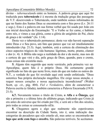 Apocalipse (Comentário Bíblico Moody) 72 
divino – tabernaculando entre os homens. A palavra grega que aqui foi 
traduzida para tabernáculo é à mesma da tradução grega das passagens 
do V.T. descrevendo o Tabernáculo, onde também somos informados de 
que no Santo dos Santos Deus se encontraria com o Seu povo (Lv. 26:11 
e segs.). Esta é a palavra em sua forma verbal que foi usada por João em 
sua inicial descrição da Encarnação: "E o Verbo se fez carne, e habitou 
entre nós, e vimos a sua glória, como a glória do unigênito do Pai, cheio 
de graça e de verdade" (Jo. 1:14). 
Desta vez o tabernáculo permanece; desta vez não haverá separação 
entre Deus e o Seu povo, um fato que parece que vai ser imediatamente 
introduzido (Ap. 21:3). Aqui, também, está a certeza da eliminação dos 
cinco aspectos trágicos da vida humana: lágrimas, morte, pranto, clamor 
e dor (v. 4). A Bíblia não nega a realidade da dor e da morte, mas nos dá 
a certeza de que virá o dia, pela graça de Deus, quando, para o crente, 
essas coisas não existirão mais. 
5. Alguns têm sugerido que neste versículo, pela primeira vez no 
Apocalipse, quem fala é o próprio Deus. Há certamente grande 
significado no fato de que neste livro, mais do que em todos os outros do 
N.T., a verdade do que foi revelado aqui está sendo enfatizada. "Deus 
autentica Sua própria declaração magnífica. Ele exige nossa atenção, e 
requer nossos corações e nossa aquiescência incondicional" (Walter 
Scott, op. cit., pág. 404). Fiel e Verdadeiro, além de caracterizar a 
Palavra escrita (e falada), também caracteriza a Palavra Encarnada (19:9; 
21:5). 
6,7. Novamente temos o título de Cristo, o Alfa e o Ômega, que 
são a primeira e a última letra do alfabeto grego, indicando que Cristo já 
era antes do universo que foi criado por Ele, e será até o fim dos séculos, 
pois todas as coisas se consumarão nEle. 
8. Chegamos agora a algo que realmente não esperávamos 
encontrar na descrição da Cidade Santa, isto é, uma indicação das 
categorias de pecadores que não estarão ali, mas antes se encontrarão no 
lago que arde com fogo e enxofre. São palavras terríveis. Se aceitamos 
 