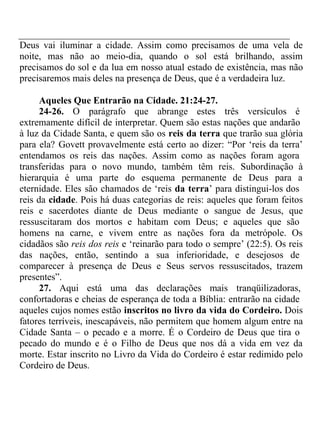 Deus vai iluminar a cidade. Assim como precisamos de uma vela de 
noite, mas não ao meio-dia, quando o sol está brilhando, assim 
precisamos do sol e da lua em nosso atual estado de existência, mas não 
precisaremos mais deles na presença de Deus, que é a verdadeira luz. 
Aqueles Que Entrarão na Cidade. 21:24-27. 
24-26. O parágrafo que abrange estes três versículos é 
extremamente difícil de interpretar. Quem são estas nações que andarão 
à luz da Cidade Santa, e quem são os reis da terra que trarão sua glória 
para ela? Govett provavelmente está certo ao dizer: “Por ‘reis da terra’ 
entendamos os reis das nações. Assim como as nações foram agora 
transferidas para o novo mundo, também têm reis. Subordinação à 
hierarquia é uma parte do esquema permanente de Deus para a 
eternidade. Eles são chamados de ‘reis da terra’ para distingui-los dos 
reis da cidade. Pois há duas categorias de reis: aqueles que foram feitos 
reis e sacerdotes diante de Deus mediante o sangue de Jesus, que 
ressuscitaram dos mortos e habitam com Deus; e aqueles que são 
homens na carne, e vivem entre as nações fora da metrópole. Os 
cidadãos são reis dos reis e ‘reinarão para todo o sempre’ (22:5). Os reis 
das nações, então, sentindo a sua inferioridade, e desejosos de 
comparecer à presença de Deus e Seus servos ressuscitados, trazem 
presentes”. 
27. Aqui está uma das declarações mais tranqüilizadoras, 
confortadoras e cheias de esperança de toda a Bíblia: entrarão na cidade 
aqueles cujos nomes estão inscritos no livro da vida do Cordeiro. Dois 
fatores terríveis, inescapáveis, não permitem que homem algum entre na 
Cidade Santa – o pecado e a morre. É o Cordeiro de Deus que tira o 
pecado do mundo e é o Filho de Deus que nos dá a vida em vez da 
morte. Estar inscrito no Livro da Vida do Cordeiro é estar redimido pelo 
Cordeiro de Deus. 
 