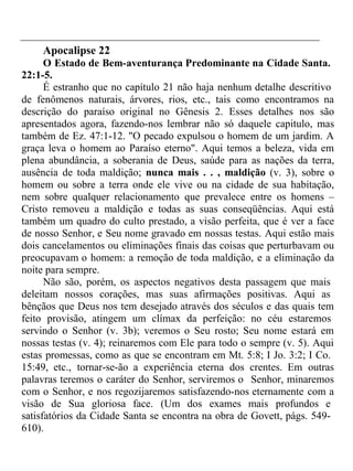 Apocalipse 22 
O Estado de Bem-aventurança Predominante na Cidade Santa. 
22:1-5. 
É estranho que no capítulo 21 não haja nenhum detalhe descritivo 
de fenômenos naturais, árvores, rios, etc., tais como encontramos na 
descrição do paraíso original no Gênesis 2. Esses detalhes nos são 
apresentados agora, fazendo-nos lembrar não só daquele capitulo, mas 
também de Ez. 47:1-12. "O pecado expulsou o homem de um jardim. A 
graça leva o homem ao Paraíso eterno". Aqui temos a beleza, vida em 
plena abundância, a soberania de Deus, saúde para as nações da terra, 
ausência de toda maldição; nunca mais . . , maldição (v. 3), sobre o 
homem ou sobre a terra onde ele vive ou na cidade de sua habitação, 
nem sobre qualquer relacionamento que prevalece entre os homens – 
Cristo removeu a maldição e todas as suas conseqüências. Aqui está 
também um quadro do culto prestado, a visão perfeita, que é ver a face 
de nosso Senhor, e Seu nome gravado em nossas testas. Aqui estão mais 
dois cancelamentos ou eliminações finais das coisas que perturbavam ou 
preocupavam o homem: a remoção de toda maldição, e a eliminação da 
noite para sempre. 
Não são, porém, os aspectos negativos desta passagem que mais 
deleitam nossos corações, mas suas afirmações positivas. Aqui as 
bênçãos que Deus nos tem desejado através dos séculos e das quais tem 
feito provisão, atingem um clímax da perfeição: no céu estaremos 
servindo o Senhor (v. 3b); veremos o Seu rosto; Seu nome estará em 
nossas testas (v. 4); reinaremos com Ele para todo o sempre (v. 5). Aqui 
estas promessas, como as que se encontram em Mt. 5:8; I Jo. 3:2; I Co. 
15:49, etc., tornar-se-ão a experiência eterna dos crentes. Em outras 
palavras teremos o caráter do Senhor, serviremos o Senhor, minaremos 
com o Senhor, e nos regozijaremos satisfazendo-nos eternamente com a 
visão de Sua gloriosa face. (Um dos exames mais profundos e 
satisfatórios da Cidade Santa se encontra na obra de Govett, págs. 549- 
610). 
 
