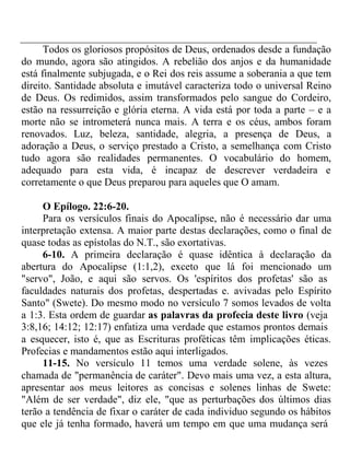 Todos os gloriosos propósitos de Deus, ordenados desde a fundação 
do mundo, agora são atingidos. A rebelião dos anjos e da humanidade 
está finalmente subjugada, e o Rei dos reis assume a soberania a que tem 
direito. Santidade absoluta e imutável caracteriza todo o universal Reino 
de Deus. Os redimidos, assim transformados pelo sangue do Cordeiro, 
estão na ressurreição e glória eterna. A vida está por toda a parte – e a 
morte não se intrometerá nunca mais. A terra e os céus, ambos foram 
renovados. Luz, beleza, santidade, alegria, a presença de Deus, a 
adoração a Deus, o serviço prestado a Cristo, a semelhança com Cristo 
tudo agora são realidades permanentes. O vocabulário do homem, 
adequado para esta vida, é incapaz de descrever verdadeira e 
corretamente o que Deus preparou para aqueles que O amam. 
O Epílogo. 22:6-20. 
Para os versículos finais do Apocalipse, não é necessário dar uma 
interpretação extensa. A maior parte destas declarações, como o final de 
quase todas as epístolas do N.T., são exortativas. 
6-10. A primeira declaração é quase idêntica à declaração da 
abertura do Apocalipse (1:1,2), exceto que lá foi mencionado um 
"servo", João, e aqui são servos. Os 'espíritos dos profetas' são as 
faculdades naturais dos profetas, despertadas e. avivadas pelo Espírito 
Santo" (Swete). Do mesmo modo no versículo 7 somos levados de volta 
a 1:3. Esta ordem de guardar as palavras da profecia deste livro (veja 
3:8,16; 14:12; 12:17) enfatiza uma verdade que estamos prontos demais 
a esquecer, isto é, que as Escrituras proféticas têm implicações éticas. 
Profecias e mandamentos estão aqui interligados. 
11-15. No versículo 11 temos uma verdade solene, às vezes 
chamada de "permanência de caráter". Devo mais uma vez, a esta altura, 
apresentar aos meus leitores as concisas e solenes linhas de Swete: 
"Além de ser verdade", diz ele, "que as perturbações dos últimos dias 
terão a tendência de fixar o caráter de cada individuo segundo os hábitos 
que ele já tenha formado, haverá um tempo em que uma mudança será 
 