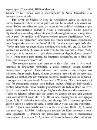 Apocalipse (Comentário Bíblico Moody) 8 
Grande Trono Branco, com o aparecimento da Nova Jerusalém, e o 
começo da eternidade. 
Um Livro de Visões. O livro do Apocalipse, acima de todos os 
outros livros da Bíblia, é um registro do que foi revelado em visões ao 
autor. Todos nós sabemos como às vezes se torna difícil registrar o que 
vimos, especialmente quando a visão é espetacular. Como poderia 
alguém descrever adequadamente um pôr-de-sol glorioso, ou a majestade 
dos Alpes? Os muitos e diferentes verbos gregos significando "ver", 
"observar", ou "perceber", aparecem 140 vezes neste livro, começando 
com "o que vês, escreve em livro" (1:11). Imediatamente após João diz: 
"Voltei-me para ver quem falava comigo, e voltado, vi", etc. (v. 12). No 
começo do capítulo 4, ouve-se uma voz do céu dizendo a João, "Sobe 
para aqui, e te mostrarei o que deve acontecer depois destas cousas" 
(4:1). Deste ponto para frente, há inúmeros parágrafos, até o final do 
livro, que começam com "e vi". 
Não somente temos aqui uma série de visões, mas o livro está 
saturado de linguagem simbólica, e estes símbolos devem receber 
consideração especial. Especialmente isto acontece em relação aos 
números. Em primeiro lugar, há uma constante repetição do número sete. 
Quanto ao simbolismo dos números no livro, inserimos aqui os concisos 
e compreensíveis resumos de Moorehead e Weidner: "Este número (sete) 
não foi empregado apenas para indicar muitos objetivos individuais", 
explica Moorehead, "mas penetra grandemente em todo o plano do livro. 
Sete é o número da inteireza, da perfeição, e da plenitude dispensacional. 
Todos os leitores sabem que são quatro os grupos de sete que cobrem 
uma considerável seção do livro. Há as sete mensagens às sete igrejas 
(caps. 2, 3). A visão dos sete selos, que abrange 6-8:1 (com um episódio 
entre o sexto e o sétimo da série, a saber vii). A visão das sete trombetas, 
8:2-11,16 (com um episódio entre a sexta e a sétima, 10-11:13). A visão 
das sete taças, 15:5-16. Assim quase metade do livro pertence a esta 
série quádrupla ... Penetra em passagens onde não é mencionada 
diretamente. Assim, em 5:12, os sete atributos de louvor são conferidos 
 