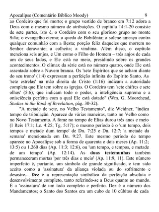 Apocalipse (Comentário Bíblico Moody) 9 
ao Cordeiro que foi morto; o grupo vestido de branco em 7:12 adora a 
Deus com o mesmo número de atribuições. O capítulo 14:1-20 consiste 
de sete partes, isto é, o Cordeiro com o seu glorioso grupo no monte 
Sião; o evangelho eterno; a queda de Babilônia; a solene ameaça contra 
qualquer comunhão com a Besta; porção feliz daqueles que morrem no 
Senhor doravante; a colheita; a vindima. Além disso, o capítulo 
menciona seis anjos, e Um como o Filho do Homem – três anjos de cada 
um de seus lados, e Ele está no meio, presidindo sobre os grandes 
acontecimentos. O clímax da série está no número quatro, onde Ele está 
assentado sobre a Nuvem branca. Os 'sete Espíritos que se acham diante 
do seu trono' (1:4) expressam a perfeição infinita do Espírito Santo. As 
'sete estrelas' na mão direita de Cristo (1:16) indicam a autoridade 
completa que Ele tem sobre as igrejas. O Cordeiro tem 'sete chifres e sete 
olhos' (5:6), que indicam todo o poder, a inteligência suprema e a 
onisciência perfeita com a qual Ele está dotado" (Wm. G. Moorehead, 
Studies in the Book of Revelation, pág. 30-32). 
"A metade de sete, no Velho Testamento", diz Weidner, "indica 
tempo de tribulação. Aparece de várias maneiras, tanto no Velho como 
no Novo Testamento. A fome no tempo de Elias durou três anos e meio 
(I Reis 17:1; Lc. 4:25; Tg. 5:17); o mesmo período é o 'um tempo, dois 
tempos e metade dum tempo' de Dn. 7:25 e Dn. 12:7; 'a metade da 
semana' mencionada em Dn. 9:27. Este mesmo período de tempo 
aparece no Apocalipse sob a forma de quarenta e dois meses (Ap. 11:2; 
13:5) ou 1.260 dias (Ap. 11:3; 12:6), ou 'um tempo, e tempos, e metade 
de um tempo' (Ap. 12:14). As duas testemunhas também 
permaneceram mortas 'por três dias e meio' (Ap. 11:9, 11). Este número 
imperfeito é, portanto, um símbolo de grande significado, e tem sido 
aceito como a 'assinatura' da aliança violada ou do sofrimento e 
desastre... Dez é a representação simbólica da perfeição absoluta e 
desenvolvimento completo, tanto referindo-se a Deus quanto ao mundo. 
É a 'assinatura' de um todo completo e perfeito. Dez é o número dos 
Mandamentos; o Santo dos Santos era um cubo de 10 cúbitos de cada 
 