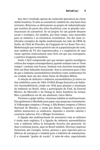Ned Ludd (org.)   11


    Isso não é resultado apenas da conhecida ignorância da classe
média brasileira. O culto ao automóvel, também ele, tem bases bem
terrestres. Relaciona-se diretamente ao projeto de industrialização
que resultou do pacto das elites brasileiras com as grandes mul-
tinacionais do automóvel. Se tal projeto foi um grande desastre
social e ecológico, foi também, por bom tempo, uma maravilha
para os números e as estatísticas econômicas. Um dos mais ce-
lebrados exemplos de rápida modernização (ao lado da URSS de
Stalin, do Chile de Pinochet, da Cingapura de Lee Kuan Yew etc.).
Modernização que tornou possível não só a popularização do carro,
mas também da TV, dos supermercados, e o surgimento de uma
classe operária relativamente mais forte até que sua contraparte,
a patética burguesia brasileira.
    Então é fácil compreender por que mesmo aqueles nostálgicos
críticos dos tempos contemporâneos, quando sonham com os “bons
tempos”, sonham com Fuscas. Sonham com Juscelino ressurgindo
feito um Dom Sebastião motozirado. Sem se atentarem para o fato
de que a indústria automobilística brasileira como conhecemos foi
na verdade mais um dos tristes frutos da Ditadura Militar.
    A relação de militares e indústria automobilística já estava na
fase simbiótica antes de 1964. O GEIA (Grupo Executivo da Indús-
tria Automobilística), criado em 1956 para planejar a instalação
da indústria no Brasil, tinha a participação da Ford, da General
Motors, da Mercedes e da Vemag (a única brasileira da turma).
Mas a presidência era de um almirante, Lúcio Meira.
    Vitorioso o golpe militar, vitoriosas também as multinacionais.
Elas ganharam a liberdade para papar suas pequenas concorrentes.
A Volkswagen comprou a Vemag, a Alfa Romeo comprou a Fábrica
Nacional de Motores, e assim por diante. Enquanto o governo
militar massacrava os sindicatos, impunha o arrocho salarial e
construía rodovias. Foi o Milagre Econômico.
    A ligação das multinacionais do automóvel com os militares
é ainda mais orgânica. É a ligação da indústria automobilística
com a indústria bélica (o brinquedo favorito dos generais). As
duas evoluíram juntas, aqui no Brasil também. Diversas empresas
forneciam, por exemplo, tornos, prensas e aços especiais para as
fábricas de autopeças e também para a indústria de armamentos.
É o chamado “ganho de escala”. A mão-de-obra, especializada
 