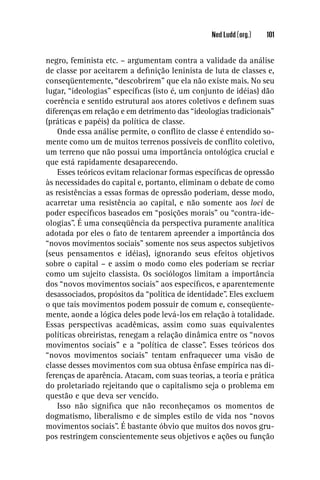 Ned Ludd (org.)   101


negro, feminista etc. – argumentam contra a validade da análise
de classe por aceitarem a deﬁnição leninista de luta de classes e,
conseqüentemente, “descobrirem” que ela não existe mais. No seu
lugar, “ideologias” especíﬁcas (isto é, um conjunto de idéias) dão
coerência e sentido estrutural aos atores coletivos e deﬁnem suas
diferenças em relação e em detrimento das “ideologias tradicionais”
(práticas e papéis) da política de classe.
    Onde essa análise permite, o conﬂito de classe é entendido so-
mente como um de muitos terrenos possíveis de conﬂito coletivo,
um terreno que não possui uma importância ontológica crucial e
que está rapidamente desaparecendo.
    Esses teóricos evitam relacionar formas especíﬁcas de opressão
às necessidades do capital e, portanto, eliminam o debate de como
as resistências a essas formas de opressão poderiam, desse modo,
acarretar uma resistência ao capital, e não somente aos loci de
poder especíﬁcos baseados em “posições morais” ou “contra-ide-
ologias”. É uma conseqüência da perspectiva puramente analítica
adotada por eles o fato de tentarem apreender a importância dos
“novos movimentos sociais” somente nos seus aspectos subjetivos
(seus pensamentos e idéias), ignorando seus efeitos objetivos
sobre o capital – e assim o modo como eles poderiam se recriar
como um sujeito classista. Os sociólogos limitam a importância
dos “novos movimentos sociais” aos especíﬁcos, e aparentemente
desassociados, propósitos da “política de identidade”. Eles excluem
o que tais movimentos podem possuir de comum e, conseqüente-
mente, aonde a lógica deles pode levá-los em relação à totalidade.
Essas perspectivas acadêmicas, assim como suas equivalentes
políticas obreiristas, renegam a relação dinâmica entre os “novos
movimentos sociais” e a “política de classe”. Esses teóricos dos
“novos movimentos sociais” tentam enfraquecer uma visão de
classe desses movimentos com sua obtusa ênfase empírica nas di-
ferenças de aparência. Atacam, com suas teorias, a teoria e prática
do proletariado rejeitando que o capitalismo seja o problema em
questão e que deva ser vencido.
    Isso não signiﬁca que não reconheçamos os momentos de
dogmatismo, liberalismo e de simples estilo de vida nos “novos
movimentos sociais”. É bastante óbvio que muitos dos novos gru-
pos restringem conscientemente seus objetivos e ações ou função
 