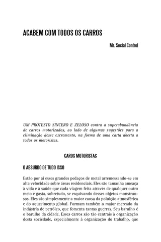 ACABEM COM TODOS OS CARROS
                                                Mr. Social Control




UM PROTESTO SINCERO E ZELOSO contra a superabundância
de carros motorizados, ao lado de algumas sugestões para a
eliminação desse excremento, na forma de uma carta aberta a
todos os motoristas.


                       CAROS MOTORISTAS

O ABSURDO DE TUDO ISSO

Estão por aí esses grandes pedaços de metal arremessando-se em
alta velocidade sobre áreas residenciais. Eles são tamanha ameaça
à vida e à saúde que cada viagem feita através de qualquer outro
meio é gasta, sobretudo, se esquivando desses objetos monstruo-
sos. Eles são simplesmente a maior causa da poluição atmosférica
e do aquecimento global. Formam também o maior mercado da
indústria de petróleo, que fomenta tantas guerras. Seu barulho é
o barulho da cidade. Esses carros são tão centrais à organização
desta sociedade, especialmente à organização do trabalho, que
 