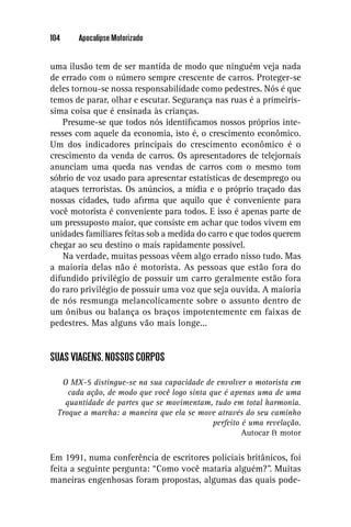 104     Apocalipse Motorizado


uma ilusão tem de ser mantida de modo que ninguém veja nada
de errado com o número sempre crescente de carros. Proteger-se
deles tornou-se nossa responsabilidade como pedestres. Nós é que
temos de parar, olhar e escutar. Segurança nas ruas é a primeirís-
sima coisa que é ensinada às crianças.
    Presume-se que todos nós identiﬁcamos nossos próprios inte-
resses com aquele da economia, isto é, o crescimento econômico.
Um dos indicadores principais do crescimento econômico é o
crescimento da venda de carros. Os apresentadores de telejornais
anunciam uma queda nas vendas de carros com o mesmo tom
sóbrio de voz usado para apresentar estatísticas de desemprego ou
ataques terroristas. Os anúncios, a mídia e o próprio traçado das
nossas cidades, tudo aﬁrma que aquilo que é conveniente para
você motorista é conveniente para todos. E isso é apenas parte de
um pressuposto maior, que consiste em achar que todos vivem em
unidades familiares feitas sob a medida do carro e que todos querem
chegar ao seu destino o mais rapidamente possível.
    Na verdade, muitas pessoas vêem algo errado nisso tudo. Mas
a maioria delas não é motorista. As pessoas que estão fora do
difundido privilégio de possuir um carro geralmente estão fora
do raro privilégio de possuir uma voz que seja ouvida. A maioria
de nós resmunga melancolicamente sobre o assunto dentro de
um ônibus ou balança os braços impotentemente em faixas de
pedestres. Mas alguns vão mais longe...


SUAS VIAGENS, NOSSOS CORPOS

   O MX-5 distingue-se na sua capacidade de envolver o motorista em
     cada ação, de modo que você logo sinta que é apenas uma de uma
    quantidade de partes que se movimentam, tudo em total harmonia.
  Troque a marcha: a maneira que ela se move através do seu caminho
                                             perfeito é uma revelação.
                                                      Autocar & motor

Em 1991, numa conferência de escritores policiais britânicos, foi
feita a seguinte pergunta: “Como você mataria alguém?”. Muitas
maneiras engenhosas foram propostas, algumas das quais pode-
 