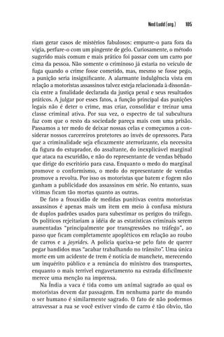 Ned Ludd (org.)   105


riam gerar casos de mistérios fabulosos: empurre-o para fora da
vigia, perfure-o com um pingente de gelo. Curiosamente, o método
sugerido mais comum e mais prático foi passar com um carro por
cima da pessoa. Não somente o criminoso já estaria no veículo de
fuga quando o crime fosse cometido, mas, mesmo se fosse pego,
a punição seria insigniﬁcante. A alarmante indulgência vista em
relação a motoristas assassinos talvez esteja relacionada à dissonân-
cia entre a ﬁnalidade declarada da justiça penal e seus resultados
práticos. A julgar por esses fatos, a função principal das punições
legais não é deter o crime, mas criar, consolidar e treinar uma
classe criminal ativa. Por sua vez, o espectro de tal subcultura
faz com que o resto da sociedade pareça mais com uma prisão.
Passamos a ter medo de deixar nossas celas e começamos a con-
siderar nossos carcereiros protetores ao invés de opressores. Para
que a criminalidade seja eﬁcazmente aterrorizante, ela necessita
da ﬁgura do estuprador, do assaltante, do inexplicável marginal
que ataca na escuridão, e não do representante de vendas bêbado
que dirige do escritório para casa. Enquanto o medo do marginal
promove o conformismo, o medo do representante de vendas
promove a revolta. Por isso os motoristas que batem e fogem não
ganham a publicidade dos assassinos em série. No entanto, suas
vítimas ﬁcam tão mortas quanto as outras.
    De fato a frouxidão de medidas punitivas contra motoristas
assassinos é apenas mais um item em meio à confusa mistura
de duplos padrões usados para subestimar os perigos do tráfego.
Os políticos rejeitariam a idéia de as estatísticas criminais serem
aumentadas “principalmente por transgressões no tráfego”, ao
passo que ﬁcam completamente apopléticos em relação ao roubo
de carros e a joyrides. A polícia queixa-se pelo fato de querer
pegar bandidos mas “acabar trabalhando no trânsito”. Uma única
morte em um acidente de trem é notícia de manchete, merecendo
um inquérito público e a renúncia do ministro dos transportes,
enquanto o mais terrível engavetamento na estrada diﬁcilmente
merece uma menção na imprensa.
    Na Índia a vaca é tida como um animal sagrado ao qual os
motoristas devem dar passagem. Em nenhuma parte do mundo
o ser humano é similarmente sagrado. O fato de não podermos
atravessar a rua se você estiver vindo de carro é tão óbvio, tão
 