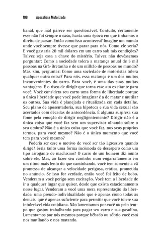 106    Apocalipse Motorizado


banal, que mal parece ser questionável. Contudo, certamente
esse não foi sempre o caso, havia uma época em que tínhamos o
direito de passar. Então como isso aconteceu? Imagine um mundo
onde você sempre tivesse que parar para nós. Como ele seria?
E você gastaria 20 mil dólares em um carro sob tais condições?
Talvez seja essa a chave do mistério. Talvez não devêssemos
perguntar: Como a sociedade tolera a matança anual de 5 mil
pessoas na Grã-Bretanha e de um milhão de pessoas no mundo?
Mas, sim, perguntar: Como uma sociedade de motoristas tolera
qualquer outra coisa? Para nós, essa matança é um dos muitos
inconvenientes do carro. Para você, é uma das suas muitas
vantagens. É o risco de dirigir que torna esse ato excitante para
você. Você considera seu carro uma forma de liberdade porque
a única liberdade que você pode imaginar é a de matar e mutilar
os outros. Sua vida é planejada e ritualizada em cada detalhe.
Seu plano de aposentadoria, sua hipoteca e sua vida sexual são
acertados com décadas de antecedência. É alguma surpresa sua
fome pela emoção de dirigir negligentemente? Dirigir não é a
única coisa que você faz sem um supervisor olhando sobre o
seu ombro? Não é a única coisa que você faz, nos seus próprios
termos, para você mesmo? Não é o único momento que você
tem para você mesmo?
    Poderia ser esse o motivo de você ser tão agressivo quando
dirige? Seria tanto uma forma incômoda de desespero como um
tipo arrogante de machismo? O carro de um homem diz muito
sobre ele. Mas, ao fazer seu caminho num engarrafamento em
um ritmo mais lento do que caminhando, você tem somente a vã
promessa de alcançar a velocidade perigosa, erótica, prometida
no anúncio. Se isso for verdade, então você foi feito de bobo.
Venderam a você perigo sem excitação. Você tem a liberdade de
ir a qualquer lugar que quiser, desde que exista estacionamento
nesse lugar. Venderam a você uma mera representação da liber-
dade, uma pseudo-individualidade que é apenas como todas as
demais, que é apenas suﬁciente para permitir que você tolere sua
intolerável vida cotidiana. Não lamentamos por você ou pelo tem-
po que gastou trabalhando para pagar seu carro e sua gasolina.
Lamentamos por nós mesmos porque bêbado ou sóbrio você está
nos mutilando e nos matando.
 