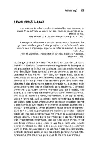 Ned Ludd (org.)   107




A TRANSFORMAÇÃO DA CIDADE

     ... os esforços de todos os poderes estabelecidos para aumentar os
   meios de manutenção da ordem nas ruas culmina ﬁnalmente na su-
                                                         pressão da rua.
                Guy Debord. A Sociedade do Espetáculo: p. 172, 1967.

     O transporte urbano tem a ver não somente com a locomoção das
    pessoas e dos bens para dentro, para fora e através da cidade, mas
  também com a organização espacial de todas as atividades humanas
                                                           dentro dela.
      John W. Dyckman. Transportation in Cities. Scientiﬁc American,
                                                      setembro, 1965.

No antigo terminal de ônibus Vicar Lane de Leeds há um aviso
que diz: “A National Car estacionamentos gostaria de desculpar-se
aos passageiros de ônibus por quaisquer inconveniências causadas
pela demolição deste terminal e de sua conversão em um esta-
cionamento para carros”. Tudo bem, não digam nada, senhores.
Meramente em termos de número de passageiros, substituir uma
estação de ônibus por um estacionamento para vinte carros diﬁ-
cilmente é algo plausível em termos de eﬁciência. E existem mais
coisas importantes para as cidades do que a eﬁciência. O terminal
de ônibus Vicar Lane não era nenhuma casa dos prazeres, mas
fornecia ao menos um ponto de encontro coberto e com assentos.
Um estacionamento de carros, em contraste, é um espaço morto,
vazio e funcional. Está lá somente para permitir que se trabalhe
em algum outro lugar. Muitos outros exemplos poderiam provar
a mesma coisa: que, mesmo se os carros pudessem existir sem o
tráfego – por exemplo, se eles pudessem viajar através do hiperes-
paço de A a B sem ocupar quaisquer dos pontos entre eles –, seriam
ainda um incômodo considerável em termos de sua ocupação do
espaço urbano. Eles são muito maiores do que o único ser humano
que freqüentemente carregam. Eles são uma posse privada e por
isso ﬁcam inativos muito tempo (o que faz a curta vida-rodada
de sua obsolescência planejada a coisa mais risível). Eles levam
você ao trabalho, às compras, ao cinema e para casa novamente,
de modo que cada carro, só pelo seu espaço para estacionamento,
ocupa uma área maior do que a casa da maioria das pessoas.
 