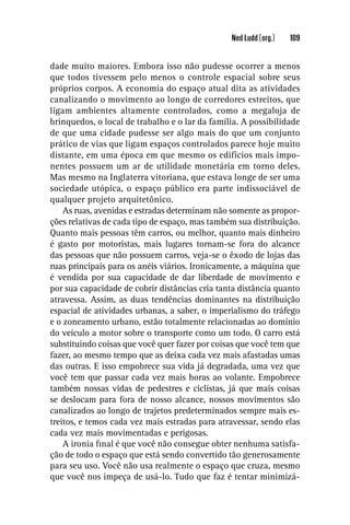 Ned Ludd (org.)   109


dade muito maiores. Embora isso não pudesse ocorrer a menos
que todos tivessem pelo menos o controle espacial sobre seus
próprios corpos. A economia do espaço atual dita as atividades
canalizando o movimento ao longo de corredores estreitos, que
ligam ambientes altamente controlados, como a megaloja de
brinquedos, o local de trabalho e o lar da família. A possibilidade
de que uma cidade pudesse ser algo mais do que um conjunto
prático de vias que ligam espaços controlados parece hoje muito
distante, em uma época em que mesmo os edifícios mais impo-
nentes possuem um ar de utilidade monetária em torno deles.
Mas mesmo na Inglaterra vitoriana, que estava longe de ser uma
sociedade utópica, o espaço público era parte indissociável de
qualquer projeto arquitetônico.
    As ruas, avenidas e estradas determinam não somente as propor-
ções relativas de cada tipo de espaço, mas também sua distribuição.
Quanto mais pessoas têm carros, ou melhor, quanto mais dinheiro
é gasto por motoristas, mais lugares tornam-se fora do alcance
das pessoas que não possuem carros, veja-se o êxodo de lojas das
ruas principais para os anéis viários. Ironicamente, a máquina que
é vendida por sua capacidade de dar liberdade de movimento e
por sua capacidade de cobrir distâncias cria tanta distância quanto
atravessa. Assim, as duas tendências dominantes na distribuição
espacial de atividades urbanas, a saber, o imperialismo do tráfego
e o zoneamento urbano, estão totalmente relacionadas ao domínio
do veículo a motor sobre o transporte como um todo. O carro está
substituindo coisas que você quer fazer por coisas que você tem que
fazer, ao mesmo tempo que as deixa cada vez mais afastadas umas
das outras. E isso empobrece sua vida já degradada, uma vez que
você tem que passar cada vez mais horas ao volante. Empobrece
também nossas vidas de pedestres e ciclistas, já que mais coisas
se deslocam para fora de nosso alcance, nossos movimentos são
canalizados ao longo de trajetos predeterminados sempre mais es-
treitos, e temos cada vez mais estradas para atravessar, sendo elas
cada vez mais movimentadas e perigosas.
    A ironia ﬁnal é que você não consegue obter nenhuma satisfa-
ção de todo o espaço que está sendo convertido tão generosamente
para seu uso. Você não usa realmente o espaço que cruza, mesmo
que você nos impeça de usá-lo. Tudo que faz é tentar minimizá-
 