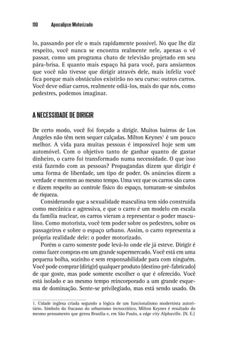 110      Apocalipse Motorizado


lo, passando por ele o mais rapidamente possível. No que lhe diz
respeito, você nunca se encontra realmente nele, apenas o vê
passar, como um programa chato de televisão projetado em seu
pára-brisa. E quanto mais espaço há para você, para ansiarmos
que você não tivesse que dirigir através dele, mais infeliz você
ﬁca porque mais obstáculos existirão no seu curso: outros carros.
Você deve odiar carros, realmente odiá-los, mais do que nós, como
pedestres, podemos imaginar.


A NECESSIDADE DE DIRIGIR

De certo modo, você foi forçado a dirigir. Muitos bairros de Los
Angeles não têm nem sequer calçadas. Milton Keynes1 é um pouco
melhor. A vida para muitas pessoas é impossível hoje sem um
automóvel. Com o objetivo tanto de ganhar quanto de gastar
dinheiro, o carro foi transformado numa necessidade. O que isso
está fazendo com as pessoas? Propagandas dizem que dirigir é
uma forma de liberdade, um tipo de poder. Os anúncios dizem a
verdade e mentem ao mesmo tempo. Uma vez que os carros são caros
e dizem respeito ao controle físico do espaço, tornaram-se símbolos
de riqueza.
    Considerando que a sexualidade masculina tem sido construída
como mecânica e agressiva, e que o carro é um modelo em escala
da família nuclear, os carros vieram a representar o poder mascu-
lino. Como motorista, você tem poder sobre os pedestres, sobre os
passageiros e sobre o espaço urbano. Assim, o carro representa a
própria realidade dele: o poder motorizado.
    Porém o carro somente pode levá-lo onde ele já esteve. Dirigir é
como fazer compras em um grande supermercado. Você está em uma
pequena bolha, sozinho e sem responsabilidade para com ninguém.
Você pode comprar (dirigir) qualquer produto (destino pré-fabricado)
de que goste, mas pode somente escolher o que é oferecido. Você
está isolado e ao mesmo tempo reincorporado a um grande esque-
ma de dominação. Sente-se privilegiado, mas está sendo usado. Os

1. Cidade inglesa criada segundo a lógica de um funcionalismo modernista autori-
tário. Símbolo do fracasso do urbanismo tecnocrático, Milton Keynes é resultado do
mesmo pensamento que gerou Brasília e, em São Paulo, a edge city Alphaville. (N. E.)
 