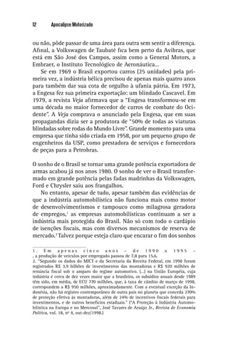 12       Apocalipse Motorizado


ou não, pôde passar de uma área para outra sem sentir a diferença.
Aﬁnal, a Volkswagen de Taubaté ﬁca bem perto da Avibras, que
está em São José dos Campos, assim como a General Motors, a
Embraer, o Instituto Tecnológico de Aeronáutica…
    Se em 1969 o Brasil exportou carros (25 unidades) pela pri-
meira vez, a indústria bélica precisou de apenas mais quatro anos
para também dar sua cota de orgulho à ufania pátria. Em 1973,
a Engesa fez sua primeira exportação: um blindado Cascavel. Em
1979, a revista Veja aﬁrmava que a “Engesa transformou-se em
uma década no maior fornecedor de carros de combate do Oci-
dente”. A Veja comprava o anunciado pela Engesa, que em suas
propagandas dizia ser a produtora de “50% de todas as viaturas
blindadas sobre rodas do Mundo Livre”. Grande momento para uma
empresa que tinha sido criada em 1958, por um pequeno grupo de
engenheiros da USP, como prestadora de serviços e fornecedora
de peças para a Petrobras.

O sonho de o Brasil se tornar uma grande potência exportadora de
armas acabou já nos anos 1980. O sonho de ver o Brasil transfor-
mado em grande potência pelas fadas madrinhas da Volkswagen,
Ford e Chrysler saiu aos frangalhos.
   No entanto, apesar de tudo, apesar também das evidências de
que a indústria automobilística não funciona mais como motor
de desenvolvimentismos e tampouco como milagrosa geradora
de empregos,1 as empresas automobilísticas continuam a ser a
indústria mais protegida do Brasil. Não só com todo o cardápio
de isenções ﬁscais, mas com diversos mecanismos de reserva de
mercado.2 Talvez porque esteja claro que encarar o ﬁm dos sonhos

1. Em apenas cinco anos – de 1990 a 1995 –
, a produção de veículos por empregado passou de 7,8 para 15,6.
2. “Segundo os dados do MICT e da Secretaria da Receita Federal, em 1998 foram
registrados R$ 3,9 bilhões de investimentos das montadoras e R$ 920 milhões de
renúncia ﬁscal sob o amparo do regime automotivo. (…) na União Européia, cuja
indústria é cerca de dez vezes maior que a brasileira, os subsídios anuais desde 1989
têm sido, em média, de ECU 770 milhões, que, à taxa de câmbio de março de 1998,
correspondem a R$ 950 milhões, aproximadamente. Com a eventual exceção da In-
donésia, não há registro contemporâneo de outro país no planeta que conceda 270%
de proteção efetiva às montadoras, além de 24% de incentivos ﬁscais federais para
investimentos, e de outros benefícios estaduais.” (“A Proteção à Indústria Automo-
bilística na Europa e no Mercosul”, José Tavares de Araújo Jr., Revista de Economia
Política, vol. 18, no 4, out-dez/1998.)
 