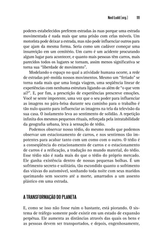Ned Ludd (org.)   111


poderes estabelecidos preferem estradas às ruas porque uma estrada
movimentada é nada mais que uma prisão com celas móveis. Um
motorista pode deixar a estrada, mas não pode inﬂuenciar outros para
que ajam da mesma forma. Seria como um cadáver começar uma
insurreição em um cemitério. Um carro é um acidente procurando
algum lugar para acontecer, e quanto mais pessoas têm carros, mais
parecidos todos os lugares se tornam, assim menos signiﬁcativa se
torna sua “liberdade de movimento”.
    Modelando o espaço no qual a atividade humana ocorre, a rede
de estradas pré-molda nossos movimentos. Mesmo um “feriado” se
torna nada mais que uma longa viagem, uma seqüência linear de
experiências com nenhuma estrutura ligando-as além de “o que vem
aí?”. E, por ﬁm, a prescrição de experiências prescreve emoções.
Você se sente impotente, uma vez que o seu poder para inﬂuenciar
as imagens no pára-brisa durante seu caminho para o trabalho é
tão nulo quanto para inﬂuenciar as imagens na tela da televisão da
sua casa. O isolamento leva ao sentimento de solidão. A repetição
inﬁnita dos mesmos pequenos rituais, reforçada pela intratabilidade
da geograﬁa urbana, leva à sensação de tédio.
    Podemos observar nosso tédio, do mesmo modo que podemos
observar um estacionamento de carros, e nos sentirmos tão im-
potentes para acabar tanto com um como com o outro. O tédio é
a conseqüência do estacionamento de carros e o estacionamento
de carros é a reiﬁcação, a tradução no mundo material, do tédio.
Esse tédio não é nada mais do que o tédio do próprio mercado.
Ele ganha existência dentro de nossas pequenas bolhas. É um
sofrimento secreto e solitário, tão escondido quanto o sofrimento
das viúvas do automóvel, sonhando toda noite com seus maridos
queimando sem socorro até a morte, amarrados a um assento
plástico em uma estrada.


A TRANSFORMAÇÃO DO PLANETA

E, como se isso não fosse ruim o bastante, está piorando. O sis-
tema de tráfego somente pode existir em um estado de expansão
perpétua. Ele aumenta as distâncias através das quais os bens e
as pessoas devem ser transportados, e depois, engenhosamente,
 