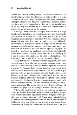 112    Apocalipse Motorizado


oferece uma solução a esse problema: o carro e o caminhão. Cria
ruas inseguras, vazias, detestáveis, e em seguida oferece o carro
como uma forma de conseguir segurança. Cria um universo rico,
voraz por estilos de vida de status e por inﬁnitas matérias-primas,
e então se oferece como parâmetro do grau de “desenvolvimen-
to” ao mundo pobre. Do mesmo modo que está transformando a
cidade, ele transforma o resto do planeta.
    A extração de minérios na busca por matérias-primas esculpe
grandes cicatrizes abertas na paisagem, muitas vezes despossando
pedestres nativos de suas terras e de sua subsistência. Os minérios
são processados em enormes indústrias. Os metais e os componentes
são enviados ao redor do mundo em navios que vazam. Vidas são
deformadas nas fábricas que montam componentes, em cultivos
para extração de borracha, nas minas e reﬁnarias, nas forjas e nas
fundições mutilantes. E, em cada estágio, a poluição é jogada na
atmosfera – destroços queimados de produtos industrializados são
atirados em valas de concreto, pneus usados são arrastados para
o mar, e baterias com vazamento de ádico são lançadas nos rios
–, escoando para a hidrosfera e sendo enterrada na lama.
    O auge de tudo isso: os carros necessitam de gasolina, que polui
em seus pontos de produção e consumo e em cada ponto entre
os dois – o navio-tanque, o abastecimento do posto e o motor de
seu carro. As fumaças da queima da gasolina são a maior fonte
artiﬁcial de carbono atmosférico do mundo. Os principais dissipa-
dores de carbono, que absorvem o carbono da atmosfera, são as
ﬂorestas tropicais e o plâncton dos mares do sul. Infelizmente, as
ﬂorestas tropicais estão sendo destruídas e o plâncton está sendo
ameaçado pela diminuição do ozônio (um processo acelerado pela
fumaça do carro). Mesmo sem essa destruição, os dissipadores se-
riam incapazes de lidar com o número atual de carros. O que está
realmente em jogo aqui é a ecologia de toda a face da Terra.
    A Terra não possibilita por si só a vida humana, ou qualquer
outro tipo de vida. Suas atuais temperatura de superfície e compo-
sição atmosférica foram originadas de inter-relações entre orga-
nismos ao longo dos últimos três bilhões de anos, e são ainda hoje
sustentadas unicamente pela continuidade dessas inter-relações. É
totalmente óbvio que a matança de uma certa quantidade desses
organismos e o despejo de certa quantidade de sujeira no ar, no mar
 