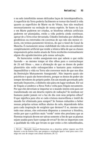 Ned Ludd (org.)     113


e no solo interferirão nesses delicados laços de interdependência.
A superfície da Terra poderia facilmente se tornar tão hostil à vida
quanto as superfícies de Marte ou de Vênus. Isso não resultará
necessariamente na extinção de nossa espécie. Se bases na Lua
e em Marte puderem ser criadas, se biosferas orbitais artiﬁciais
puderem ser planejadas, então a vida poderia ainda continuar,
apesar de a Terra estar devastada. Cidades limitadas por abóbadas
geodésicas ou enterradas em cavernas de aço não são menos vi-
áveis, em termos puramente técnicos, do que o túnel do Canal da
Mancha. É exatamente nessa viabilidade da vida em um ambiente
completamente artiﬁcial que reside a irônica idéia de que as classes
responsáveis pelos males atuais da Terra receberão eventualmente
algum dia agradecimentos pela nossa salvação.
    Os burocratas verdes asseguram-nos que sabem o que estão
fazendo – ao mesmo tempo só têm olhos para o contracheque
de 25 mil libras –, mas a aﬁrmação de que os donos do poder
planetário não estão enlouquecidos o bastante para realmente
impossibilitar a vida na Terra não convence mais do que nos dias
da Destruição Mutuamente Assegurada1. Não importa quais são
psicóticos e quais são benevolentes, porque os donos do poder são
sempre devedores do próprio poder. Em um mundo governado pelo
mercado ﬁnanceiro, o dinheiro não pára em lugar nenhum. Ele vai
de Tóquio a Londres e a Nova York e volta para Tóquio novamente.
Por que eles deveriam se importar se o mundo inteiro está para ser
transformado em um deserto repleto de radiação? Se nenhum ser
humano puder jamais ver a luz do dia com seus próprios olhos?
O que signiﬁca para eles se cada criatura maravilhosa e inútil do
mundo for eliminada para sempre? Se formos reduzidos a beber
nossas próprias urinas milhas abaixo do solo, dependendo deles
para cada inspiração de oxigênio que dermos? E se, mesmo com
todo esse atraso, eles estiverem dispostos a conservar a biosfera,
então por que o político mais “verde” entre eles proclama que as
ﬂorestas tropicais devem ser salvas somente a ﬁm de que as plantas
sejam usadas para fazer xampu de ervas? Se eles se importam com
a qualidade da vida que levam os que estão a eles subordinados,

1. M.A.D. - Mutually Assured Destruction era a doutrina militar vigente nos EUA
durante a era da Guerra Fria, que pregava a retaliação igual e total para com o ini-
migo em caso de ataque com armas nucleares. (N. T.)
 