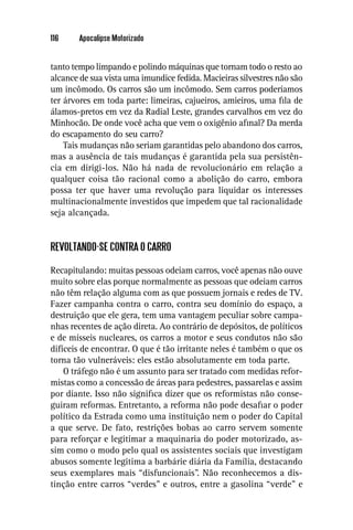 116    Apocalipse Motorizado


tanto tempo limpando e polindo máquinas que tornam todo o resto ao
alcance de sua vista uma imundice fedida. Macieiras silvestres não são
um incômodo. Os carros são um incômodo. Sem carros poderíamos
ter árvores em toda parte: limeiras, cajueiros, amieiros, uma ﬁla de
álamos-pretos em vez da Radial Leste, grandes carvalhos em vez do
Minhocão. De onde você acha que vem o oxigênio aﬁnal? Da merda
do escapamento do seu carro?
    Tais mudanças não seriam garantidas pelo abandono dos carros,
mas a ausência de tais mudanças é garantida pela sua persistên-
cia em dirigi-los. Não há nada de revolucionário em relação a
qualquer coisa tão racional como a abolição do carro, embora
possa ter que haver uma revolução para liquidar os interesses
multinacionalmente investidos que impedem que tal racionalidade
seja alcançada.


REVOLTANDO-SE CONTRA O CARRO

Recapitulando: muitas pessoas odeiam carros, você apenas não ouve
muito sobre elas porque normalmente as pessoas que odeiam carros
não têm relação alguma com as que possuem jornais e redes de TV.
Fazer campanha contra o carro, contra seu domínio do espaço, a
destruição que ele gera, tem uma vantagem peculiar sobre campa-
nhas recentes de ação direta. Ao contrário de depósitos, de políticos
e de mísseis nucleares, os carros a motor e seus condutos não são
difíceis de encontrar. O que é tão irritante neles é também o que os
torna tão vulneráveis: eles estão absolutamente em toda parte.
    O tráfego não é um assunto para ser tratado com medidas refor-
mistas como a concessão de áreas para pedestres, passarelas e assim
por diante. Isso não signiﬁca dizer que os reformistas não conse-
guiram reformas. Entretanto, a reforma não pode desaﬁar o poder
político da Estrada como uma instituição nem o poder do Capital
a que serve. De fato, restrições bobas ao carro servem somente
para reforçar e legitimar a maquinaria do poder motorizado, as-
sim como o modo pelo qual os assistentes sociais que investigam
abusos somente legitima a barbárie diária da Família, destacando
seus exemplares mais “disfuncionais”. Não reconhecemos a dis-
tinção entre carros “verdes” e outros, entre a gasolina “verde” e
 