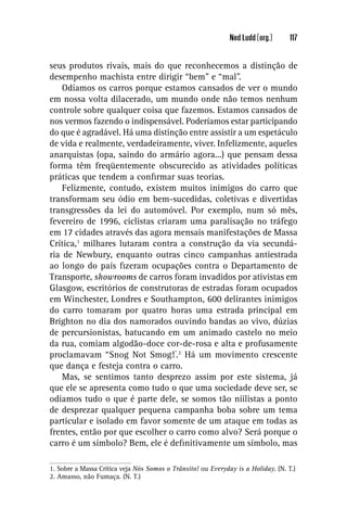 Ned Ludd (org.)      117


seus produtos rivais, mais do que reconhecemos a distinção de
desempenho machista entre dirigir “bem” e “mal”.
    Odiamos os carros porque estamos cansados de ver o mundo
em nossa volta dilacerado, um mundo onde não temos nenhum
controle sobre qualquer coisa que fazemos. Estamos cansados de
nos vermos fazendo o indispensável. Poderíamos estar participando
do que é agradável. Há uma distinção entre assistir a um espetáculo
de vida e realmente, verdadeiramente, viver. Infelizmente, aqueles
anarquistas (opa, saindo do armário agora...) que pensam dessa
forma têm freqüentemente obscurecido as atividades políticas
práticas que tendem a conﬁrmar suas teorias.
    Felizmente, contudo, existem muitos inimigos do carro que
transformam seu ódio em bem-sucedidas, coletivas e divertidas
transgressões da lei do automóvel. Por exemplo, num só mês,
fevereiro de 1996, ciclistas criaram uma paralisação no tráfego
em 17 cidades através das agora mensais manifestações de Massa
Crítica,1 milhares lutaram contra a construção da via secundá-
ria de Newbury, enquanto outras cinco campanhas antiestrada
ao longo do país ﬁzeram ocupações contra o Departamento de
Transporte, showrooms de carros foram invadidos por ativistas em
Glasgow, escritórios de construtoras de estradas foram ocupados
em Winchester, Londres e Southampton, 600 delirantes inimigos
do carro tomaram por quatro horas uma estrada principal em
Brighton no dia dos namorados ouvindo bandas ao vivo, dúzias
de percursionistas, batucando em um animado castelo no meio
da rua, comiam algodão-doce cor-de-rosa e alta e profusamente
proclamavam “Snog Not Smog!”.2 Há um movimento crescente
que dança e festeja contra o carro.
    Mas, se sentimos tanto desprezo assim por este sistema, já
que ele se apresenta como tudo o que uma sociedade deve ser, se
odiamos tudo o que é parte dele, se somos tão niilistas a ponto
de desprezar qualquer pequena campanha boba sobre um tema
particular e isolado em favor somente de um ataque em todas as
frentes, então por que escolher o carro como alvo? Será porque o
carro é um símbolo? Bem, ele é deﬁnitivamente um símbolo, mas

1. Sobre a Massa Crítica veja Nós Somos o Trânsito! ou Everyday is a Holiday. (N. T.)
2. Amasso, não Fumaça. (N. T.)
 