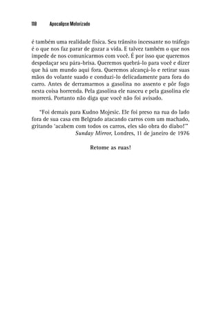 118    Apocalipse Motorizado


é também uma realidade física. Seu trânsito incessante no tráfego
é o que nos faz parar de gozar a vida. E talvez também o que nos
impede de nos comunicarmos com você. É por isso que queremos
despedaçar seu pára-brisa. Queremos quebrá-lo para você e dizer
que há um mundo aqui fora. Queremos alcançá-lo e retirar suas
mãos do volante suado e conduzi-lo delicadamente para fora do
carro. Antes de derramarmos a gasolina no assento e pôr fogo
nesta coisa horrenda. Pela gasolina ele nasceu e pela gasolina ele
morrerá. Portanto não diga que você não foi avisado.

    “Foi demais para Kudno Mojesic. Ele foi preso na rua do lado
fora de sua casa em Belgrado atacando carros com um machado,
gritando ‘acabem com todos os carros, eles são obra do diabo!’”
                  Sunday Mirror, Londres, 11 de janeiro de 1976

                               Retome as ruas!
 