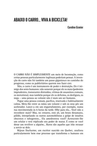 ABAIXO O CARRO... VIVA A BICICLETA!
                                                   Caroline Granier




O CARRO NÃO É SIMPLESMENTE um meio de locomoção, como
certas pessoas particularmente ingênuas poderiam pensar. A inven-
ção do carro não foi também um passo gigantesco no caminho do
progresso, como os publicitários querem nos fazer crer.
   Não, o carro é um instrumento de poder e destruição. Ele é ini-
migo dos seres humanos: não somente porque ele os mata (pedestres
imprudentes, transeuntes distraídos, vítimas de assassinos comuns,
os motoristas), mas também porque ele os deforma, os desﬁgura, os
nega – uma pessoa ao volante não é mais um ser humano.
   Pegue uma pessoa comum, pacíﬁca, reservada e habitualmente
calma. Meta-lhe entre as mãos um volante e sob os seus pés um
acelerador. Lance-a em um engarrafamento, por exemplo, numa
rua movimentada às 6 horas da tarde. Olhe para ela... Você não a
reconhece mais? Mas, no entanto, está ali, um bruto desumano,
pálido, interpelando os outros automobilistas a golpe de insultos
obscenos e rabugentos... Ela amedrontou você? Acrescente-lhe
um celular e terá triplicado seu poder de matar. É como se você
desse um revólver a alguém... Raros são aqueles que irão recusar
a servir-se dele.
   Réjean Ducharme, um escritor nascido em Quebec, analisou
particularmente bem esse processo que transforma o humano em
 