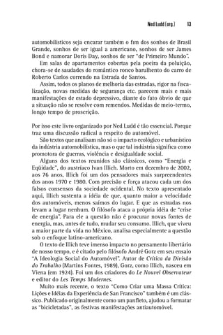 Ned Ludd (org.)   13


automobilísticos seja encarar também o ﬁm dos sonhos de Brasil
Grande, sonhos de ser igual a americano, sonhos de ser James
Bond e namorar Doris Day, sonhos de ser “de Primeiro Mundo”.
    Em salas de apartamentos cobertas pela poeira da poluição,
chora-se de saudades do romântico ronco barulhento do carro de
Roberto Carlos correndo na Estrada de Santos.
    Assim, todos os planos de melhoria das estradas, rigor na ﬁsca-
lização, novas medidas de segurança etc. parecem mais e mais
manifestações de estado depressivo, diante do fato óbvio de que
a situação não se resolve com remendos. Medidas de meio-termo,
longo tempo de proscrição.

Por isso este livro organizado por Ned Ludd é tão essencial. Porque
traz uma discussão radical a respeito do automóvel.
    São textos que analisam não só o impacto ecológico e urbanístico
da indústria automobilística, mas o que tal indústria signiﬁca como
promotora de guerras, violência e desigualdade social.
    Alguns dos textos reunidos são clássicos, como “Energia e
Eqüidade”, do austríaco Ivan Illich. Morto em dezembro de 2002,
aos 76 anos, Illich foi um dos pensadores mais surpreendentes
dos anos 1970 e 1980. Com precisão e força atacou cada um dos
falsos consensos da sociedade ocidental. No texto apresentado
aqui, Illich sustenta a idéia de que, quanto maior a velocidade
dos automóveis, menos saímos do lugar. E que as estradas nos
levam a lugar nenhum. O ﬁlósofo ataca a própria idéia de “crise
de energia”. Para ele a questão não é procurar novas fontes de
energia, mas, antes de tudo, mudar seu consumo. Illich, que viveu
a maior parte da vida no México, analisa especialmente a questão
sob o enfoque latino-americano.
    O texto de Illich teve imenso impacto no pensamento libertário
de nosso tempo, e é citado pelo ﬁlósofo André Gorz em seu ensaio
“A Ideologia Social do Automóvel”. Autor de Crítica da Divisão
do Trabalho (Martins Fontes, 1989), Gorz, como Illich, nasceu em
Viena (em 1924). Foi um dos criadores do Le Nouvel Observateur
e editor do Les Temps Modernes.
    Muito mais recente, o texto “Como Criar uma Massa Crítica:
Lições e Idéias da Experiência de San Francisco” também é um clás-
sico. Publicado originalmente como um panﬂeto, ajudou a formatar
as “bicicletadas”, as festivas manifestações antiautomóvel.
 