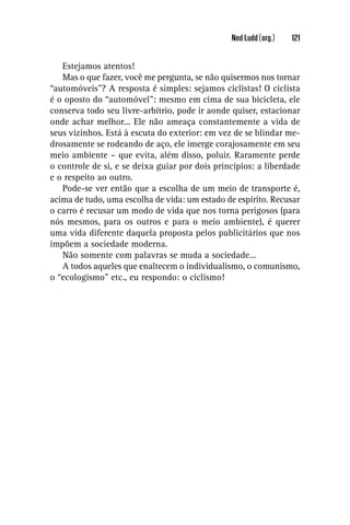 Ned Ludd (org.)   121


   Estejamos atentos!
   Mas o que fazer, você me pergunta, se não quisermos nos tornar
“automóveis”? A resposta é simples: sejamos ciclistas! O ciclista
é o oposto do “automóvel”: mesmo em cima de sua bicicleta, ele
conserva todo seu livre-arbítrio, pode ir aonde quiser, estacionar
onde achar melhor... Ele não ameaça constantemente a vida de
seus vizinhos. Está à escuta do exterior: em vez de se blindar me-
drosamente se rodeando de aço, ele imerge corajosamente em seu
meio ambiente – que evita, além disso, poluir. Raramente perde
o controle de si, e se deixa guiar por dois princípios: a liberdade
e o respeito ao outro.
   Pode-se ver então que a escolha de um meio de transporte é,
acima de tudo, uma escolha de vida: um estado de espírito. Recusar
o carro é recusar um modo de vida que nos torna perigosos (para
nós mesmos, para os outros e para o meio ambiente), é querer
uma vida diferente daquela proposta pelos publicitários que nos
impõem a sociedade moderna.
   Não somente com palavras se muda a sociedade...
   A todos aqueles que enaltecem o individualismo, o comunismo,
o “ecologismo” etc., eu respondo: o ciclismo!
 