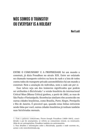 NÓS SOMOS O TRÂNSITO!
OU EVERYDAY IS A HOLIDAY
                                                                    Ned Ludd




ENTRE O COMUNISMO1 E A PROPRIEDADE há um mundo a
construir, já dizia Proudhon no século XIX. Entre ser enlatado
no chamado transporte coletivo na hora do rush e a luta de todos
contra todos do transporte privado automobilístico há um mundo a
construir. Nem a anulação do indivíduo, nem o cada um por si.
    Esse talvez seja um dos inúmeros signiﬁcados que podem
ser atribuídos à Bicicletada:2 a versão brasileira da internacional
Critical Mass (Massa Crítica) ganhou, a partir de 2002, as ruas de
São Paulo e Florianópolis. Ocorrências similares têm acontecido em
outras cidades brasileiras, como Brasília, Porto Alegre, Petrópolis
e Rio de Janeiro. É provável que, quando estas linhas estiverem
sendo lidas por você, outras cidades brasileiras já tenham também
suas bicicletadas mensais.


1. Com a palavra comunismo, Pierre-Joseph Proudhon (1809-1865), consi-
derado o pai do anarquismo, se referia ao comunismo estatal, ou estatizante.
Além de ser anticapitalista, Proudhon também era anticomunista.
2. Para detalhes e informações sobre a Bicicletada, quando e onde ocorrem etc.,
acesse o site www.bicicletada.org.
 