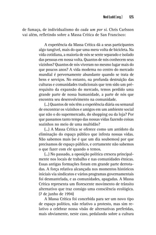 Ned Ludd (org.)   125


de fumaça, de individualismo do cada um por si. Chris Carlsson
vai além, reﬂetindo sobre a Massa Crítica de San Francisco:

             A experiência da Massa Crítica dá a seus participantes
         algo tangível, mais do que uma mera volta de bicicleta. Na
         vida cotidiana, a maioria de nós se sente separado e isolado
         das pessoas em nossa volta. Quantos de nós conhecem seus
         vizinhos? Quantos de nós viveram no mesmo lugar mais do
         que poucos anos? A vida moderna no centro do mercado
         mundial é perversamente abundante quando se trata de
         bens e serviços. No entanto, na profunda destruição das
         culturas e comunidades tradicionais que tem sido um pré-
         requisito da expansão do mercado, temos perdido uma
         grande parte de nossa humanidade, a parte de nós que
         encontra seu desenvolvimento na comunidade.
             (...) Quantos de nós têm a experiência diária ou semanal
         de encontrar os vizinhos e amigos em um ambiente social
         que não o do supermercado, do shopping ou da loja? Por
         que passamos tanto tempo das nossas vidas fazendo coisas
         sozinhos no meio de uma multidão?
             (...) A Massa Crítica se oferece como um antídoto da
         eliminação do espaço público que infesta nossas vidas.
         Não sabemos mais (se é que um dia soubemos) por que
         precisamos de espaço público, e certamente não sabemos
         o que fazer com ele quando o temos.
             (...) No passado, a oposição política cresceu principal-
         mente nos locais de trabalho e nas comunidades étnicas.
         Essas antigas formações foram em grande parte derrota-
         das. A força relativa alcançada nos momentos históricos
         iniciais via sindicatos e vários programas governamentais
         foi desmantelada, e as comunidades, apagadas. A Massa
         Crítica representa um ﬂorescente movimento de trânsito
         alternativo que traz consigo uma consciência ecológica.
         (7 de junho de 1994)
             A Massa Crítica foi concebida para ser um novo tipo
         de espaço político, não relativo a protesto, mas sim re-
         lativo a celebrar nossa visão de alternativas preferidas,
         mais obviamente, neste caso, pedalando sobre a cultura
 
