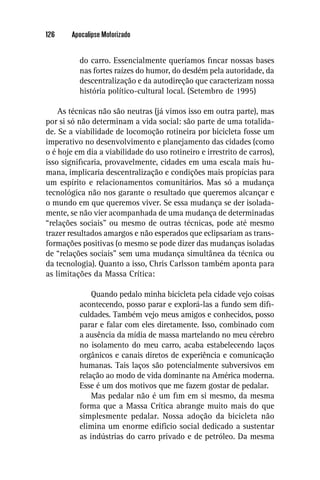 126     Apocalipse Motorizado


          do carro. Essencialmente queríamos ﬁncar nossas bases
          nas fortes raízes do humor, do desdém pela autoridade, da
          descentralização e da autodireção que caracterizam nossa
          história político-cultural local. (Setembro de 1995)

    As técnicas não são neutras (já vimos isso em outra parte), mas
por si só não determinam a vida social: são parte de uma totalida-
de. Se a viabilidade de locomoção rotineira por bicicleta fosse um
imperativo no desenvolvimento e planejamento das cidades (como
o é hoje em dia a viabilidade do uso rotineiro e irrestrito de carros),
isso signiﬁcaria, provavelmente, cidades em uma escala mais hu-
mana, implicaria descentralização e condições mais propícias para
um espírito e relacionamentos comunitários. Mas só a mudança
tecnológica não nos garante o resultado que queremos alcançar e
o mundo em que queremos viver. Se essa mudança se der isolada-
mente, se não vier acompanhada de uma mudança de determinadas
“relações sociais” ou mesmo de outras técnicas, pode até mesmo
trazer resultados amargos e não esperados que eclipsariam as trans-
formações positivas (o mesmo se pode dizer das mudanças isoladas
de “relações sociais” sem uma mudança simultânea da técnica ou
da tecnologia). Quanto a isso, Chris Carlsson também aponta para
as limitações da Massa Crítica:

              Quando pedalo minha bicicleta pela cidade vejo coisas
          acontecendo, posso parar e explorá-las a fundo sem diﬁ-
          culdades. Também vejo meus amigos e conhecidos, posso
          parar e falar com eles diretamente. Isso, combinado com
          a ausência da mídia de massa martelando no meu cérebro
          no isolamento do meu carro, acaba estabelecendo laços
          orgânicos e canais diretos de experiência e comunicação
          humanas. Tais laços são potencialmente subversivos em
          relação ao modo de vida dominante na América moderna.
          Esse é um dos motivos que me fazem gostar de pedalar.
              Mas pedalar não é um ﬁm em si mesmo, da mesma
          forma que a Massa Crítica abrange muito mais do que
          simplesmente pedalar. Nossa adoção da bicicleta não
          elimina um enorme edifício social dedicado a sustentar
          as indústrias do carro privado e de petróleo. Da mesma
 