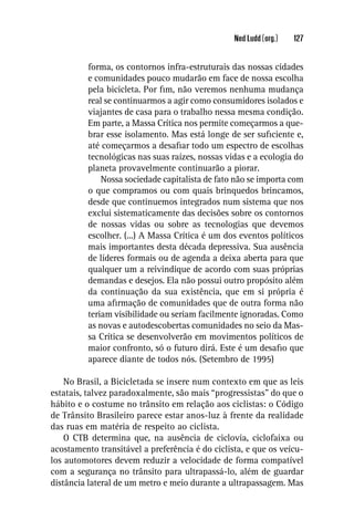 Ned Ludd (org.)   127


          forma, os contornos infra-estruturais das nossas cidades
          e comunidades pouco mudarão em face de nossa escolha
          pela bicicleta. Por ﬁm, não veremos nenhuma mudança
          real se continuarmos a agir como consumidores isolados e
          viajantes de casa para o trabalho nessa mesma condição.
          Em parte, a Massa Crítica nos permite começarmos a que-
          brar esse isolamento. Mas está longe de ser suﬁciente e,
          até começarmos a desaﬁar todo um espectro de escolhas
          tecnológicas nas suas raízes, nossas vidas e a ecologia do
          planeta provavelmente continuarão a piorar.
              Nossa sociedade capitalista de fato não se importa com
          o que compramos ou com quais brinquedos brincamos,
          desde que continuemos integrados num sistema que nos
          exclui sistematicamente das decisões sobre os contornos
          de nossas vidas ou sobre as tecnologias que devemos
          escolher. (...) A Massa Crítica é um dos eventos políticos
          mais importantes desta década depressiva. Sua ausência
          de líderes formais ou de agenda a deixa aberta para que
          qualquer um a reivindique de acordo com suas próprias
          demandas e desejos. Ela não possui outro propósito além
          da continuação da sua existência, que em si própria é
          uma aﬁrmação de comunidades que de outra forma não
          teriam visibilidade ou seriam facilmente ignoradas. Como
          as novas e autodescobertas comunidades no seio da Mas-
          sa Crítica se desenvolverão em movimentos políticos de
          maior confronto, só o futuro dirá. Este é um desaﬁo que
          aparece diante de todos nós. (Setembro de 1995)

    No Brasil, a Bicicletada se insere num contexto em que as leis
estatais, talvez paradoxalmente, são mais “progressistas” do que o
hábito e o costume no trânsito em relação aos ciclistas: o Código
de Trânsito Brasileiro parece estar anos-luz à frente da realidade
das ruas em matéria de respeito ao ciclista.
    O CTB determina que, na ausência de ciclovia, ciclofaixa ou
acostamento transitável a preferência é do ciclista, e que os veícu-
los automotores devem reduzir a velocidade de forma compatível
com a segurança no trânsito para ultrapassá-lo, além de guardar
distância lateral de um metro e meio durante a ultrapassagem. Mas
 