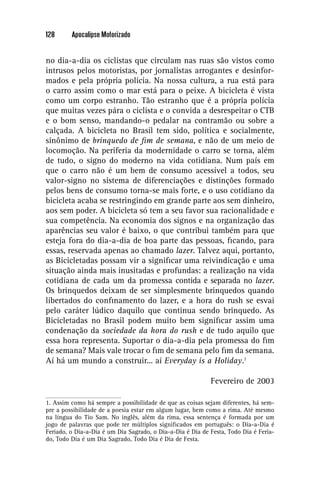 128      Apocalipse Motorizado


no dia-a-dia os ciclistas que circulam nas ruas são vistos como
intrusos pelos motoristas, por jornalistas arrogantes e desinfor-
mados e pela própria polícia. Na nossa cultura, a rua está para
o carro assim como o mar está para o peixe. A bicicleta é vista
como um corpo estranho. Tão estranho que é a própria polícia
que muitas vezes pára o ciclista e o convida a desrespeitar o CTB
e o bom senso, mandando-o pedalar na contramão ou sobre a
calçada. A bicicleta no Brasil tem sido, política e socialmente,
sinônimo de brinquedo de ﬁm de semana, e não de um meio de
locomoção. Na periferia da modernidade o carro se torna, além
de tudo, o signo do moderno na vida cotidiana. Num país em
que o carro não é um bem de consumo acessível a todos, seu
valor-signo no sistema de diferenciações e distinções formado
pelos bens de consumo torna-se mais forte, e o uso cotidiano da
bicicleta acaba se restringindo em grande parte aos sem dinheiro,
aos sem poder. A bicicleta só tem a seu favor sua racionalidade e
sua competência. Na economia dos signos e na organização das
aparências seu valor é baixo, o que contribui também para que
esteja fora do dia-a-dia de boa parte das pessoas, ﬁcando, para
essas, reservada apenas ao chamado lazer. Talvez aqui, portanto,
as Bicicletadas possam vir a signiﬁcar uma reivindicação e uma
situação ainda mais inusitadas e profundas: a realização na vida
cotidiana de cada um da promessa contida e separada no lazer.
Os brinquedos deixam de ser simplesmente brinquedos quando
libertados do conﬁnamento do lazer, e a hora do rush se esvai
pelo caráter lúdico daquilo que continua sendo brinquedo. As
Bicicletadas no Brasil podem muito bem signiﬁcar assim uma
condenação da sociedade da hora do rush e de tudo aquilo que
essa hora representa. Suportar o dia-a-dia pela promessa do ﬁm
de semana? Mais vale trocar o ﬁm de semana pelo ﬁm da semana.
Aí há um mundo a construir... aí Everyday is a Holiday.1

                                                            Fevereiro de 2003

1. Assim como há sempre a possibilidade de que as coisas sejam diferentes, há sem-
pre a possibilidade de a poesia estar em algum lugar, bem como a rima. Até mesmo
na língua do Tio Sam. No inglês, além da rima, essa sentença é formada por um
jogo de palavras que pode ter múltiplos signiﬁcados em português: o Dia-a-Dia é
Feriado, o Dia-a-Dia é um Dia Sagrado, o Dia-a-Dia é Dia de Festa, Todo Dia é Feria-
do, Todo Dia é um Dia Sagrado, Todo Dia é Dia de Festa.
 