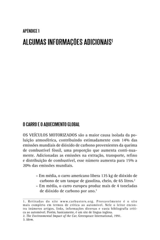 APÊNDICE 1

ALGUMAS INFORMAÇÕES ADICIONAIS1




O CARRO E O AQUECIMENTO GLOBAL

OS VEÍCULOS MOTORIZADOS são a maior causa isolada da po-
luição atmosférica, contribuindo estimadamente com 14% das
emissões mundiais de dióxido de carbono provenientes da queima
de combustível fóssil, uma proporção que aumenta conti-nua-
mente. Adicionadas as emissões na extração, transporte, reﬁno
e distribuição de combustível, esse número aumenta para 15% a
20% das emissões mundiais.

            – Em média, o carro americano libera 135 kg de dióxido de
              carbono de um tanque de gasolina, cheio, de 65 litros.2
            – Em média, o carro europeu produz mais de 4 toneladas
              de dióxido de carbono por ano.3

1 . R e t i r a d a s d o s i t e w w w. c a r b u s t e r s . o r g . P r o v a v e l m e n t e é o s i t e
mais completo em termos de crítica ao automóvel. Nele o leitor encon-
tra inúmeros artigos, links, informações diversas e vasta bibliografia críti-
ca ao automóvel. Porém, basicamente, é um site de língua inglesa.
2. The Environmental Impact of the Car, Greenpeace International, 1991.
3. Idem.
 