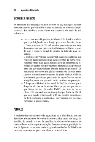 130    Apocalipse Motorizado


O CARRO E A POLUIÇÃO

As emissões da descarga causam acidez no ar, poluição, câncer,
envenenamento por chumbo e uma variedade de doenças respi-
rató-rias. Em média o carro emite um coquetel de mais de mil
poluentes.

       – Um relatório da Organização Mundial de Saúde concluiu
         que a poluição do ar a longo prazo na Áustria, Suíça
         e França provocou 21 mil mortes prematuras por ano,
         decorrentes de doenças respiratórias ou cardíacas – mais
         do que o número anual de mortes de trânsito nos três
         países.
       – O Instituto de Política Ambiental Européia publicou um
         relatório demonstrando que os motoristas de carro respi-
         ram três vezes mais gases tóxicos do que pedestres ou ci-
         clistas. Os carros não protegem os motoristas da poluição,
         uma vez que estes dirigem em um “túnel de poluição”. Os
         motoristas de carro nas pistas centrais ou laterais estão
         sujeitos a um enorme composto de gases tóxicos. Ciclistas
         e pedestres que ﬁcam próximos ao meio-ﬁo são menos
         atingidos, uma vez que não estão no túnel de poluição.
       – A Inspetoria Química Nacional da Suécia relatou que o
         desgaste de pneus de carro libera pequenas partículas
         que ﬁcam no ar, chamadas PM10, que podem causar
         câncer. Os pneus de carro são a principal fonte de PM10,
         que vem sendo relacionado a 10 mil mortes prematuras
         na Grã-Bretanha anualmente, provocadas por doenças
         cardíacas e pulmonares.


PETRÓLEO

A maioria dos carros é movida a gasolina ou a óleo diesel, am-bos
derivados do petróleo. Os veículos motorizados usam um terço do
petróleo do mundo – o uso de petróleo implica o deslocamento de
comunidades nativas para extração, derramamentos, poluição do
ar e da água no transporte e reﬁno, grandes emissões de dióxido de
carbono e constantes guerras e abusos humanitários.
 