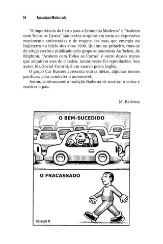 14     Apocalipse Motorizado


   “A Importância do Carro para a Economia Moderna” e “Acabem
com Todos os Carros” são textos surgidos em meio ao expressivo
movimento antiestradas e de resgate das ruas que emergia na
Inglaterra no início dos anos 1990. Quanto ao primeiro, trata-se
de artigo escrito e publicado pelo grupo autonomista Aufheben, de
Brighton. “Acabem com Todos os Carros” é outro desses textos
que adquirem ares de clássico, tantas vezes foi reproduzido. Seu
autor, Mr. Social Control, é um anarco poeta inglês.
   O grupo Car Busters apresenta outras idéias, algumas menos
pacíﬁcas, para combater o automóvel.
   Assim, continuamos a tradição Baderna de mostrar a cobra e
mostrar o pau.


                                                     M. Baderna
 