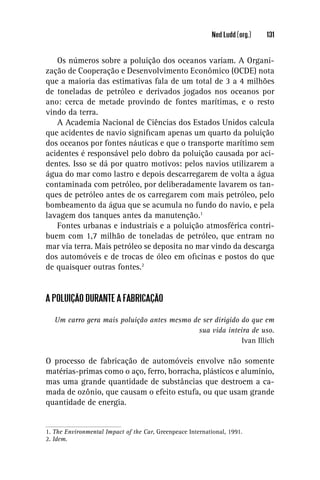 Ned Ludd (org.)   131


   Os números sobre a poluição dos oceanos variam. A Organi-
zação de Cooperação e Desenvolvimento Econômico (OCDE) nota
que a maioria das estimativas fala de um total de 3 a 4 milhões
de toneladas de petróleo e derivados jogados nos oceanos por
ano: cerca de metade provindo de fontes marítimas, e o resto
vindo da terra.
   A Academia Nacional de Ciências dos Estados Unidos calcula
que acidentes de navio signiﬁcam apenas um quarto da poluição
dos oceanos por fontes náuticas e que o transporte marítimo sem
acidentes é responsável pelo dobro da poluição causada por aci-
dentes. Isso se dá por quatro motivos: pelos navios utilizarem a
água do mar como lastro e depois descarregarem de volta a água
contaminada com petróleo, por deliberadamente lavarem os tan-
ques de petróleo antes de os carregarem com mais petróleo, pelo
bombeamento da água que se acumula no fundo do navio, e pela
lavagem dos tanques antes da manutenção.1
   Fontes urbanas e industriais e a poluição atmosférica contri-
buem com 1,7 milhão de toneladas de petróleo, que entram no
mar via terra. Mais petróleo se deposita no mar vindo da descarga
dos automóveis e de trocas de óleo em oﬁcinas e postos do que
de quaisquer outras fontes.2


A POLUIÇÃO DURANTE A FABRICAÇÃO

   Um carro gera mais poluição antes mesmo de ser dirigido do que em
                                             sua vida inteira de uso.
                                                           Ivan Illich

O processo de fabricação de automóveis envolve não somente
matérias-primas como o aço, ferro, borracha, plásticos e alumínio,
mas uma grande quantidade de substâncias que destroem a ca-
mada de ozônio, que causam o efeito estufa, ou que usam grande
quantidade de energia.


1. The Environmental Impact of the Car, Greenpeace International, 1991.
2. Idem.
 