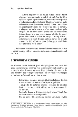 132      Apocalipse Motorizado


                A taxa de produção de novos carros é difícil de ser
            digerida: uma produção anual de 48 milhões signiﬁca
            que, em algum lugar do mundo, um carro novo aparece
            a cada segundo. Em oito horas, 40 mil novos carros terão
            sido construídos; em um dia, 100 mil. Com o crescimento
            da população humana na ordem de 90 milhões por ano,
            a chegada de dois novos bebês é acompanhada pela
            chegada de um novo carro. E essa taxa de crescimento
            irá continuar, pelo que nos assegura o lobby do trans-
            porte. Mackenzie e Walsh, no artigo “Driving Forces”,
            estimam que o total de caminhões e carros no mundo
            – mais de 500 milhões – pode dobrar para um bilhão
            nos próximos vinte anos.1

   O descarte de carros velhos e de componentes velhos de carros
– pneus, baterias e óleo – ajudam a aumentar o impacto ambiental
do carro.


O CUSTO AMBIENTAL DE UM CARRO

Os números abaixo mostram que a poluição gerada pelo carro não
pode ser plenamente resolvida com os combustíveis alternativos ou
a energia solar. Sessenta porcento dessa poluição não provêm do
uso do carro, mas começa antes mesmo do processo de fabricação
e continua após o veículo ser descartado:

         – Extração de matérias-primas: 26,5 toneladas de dejetos
           e 922 milhões de metros cúbicos de ar poluído.
         – Transporte de matérias-primas: 12 litros de petróleo
           bruto no oceano e 425 milhões de metros cúbicos de
           ar poluído.
         – Produção do carro: 1,5 tonelada de dejetos e 74 milhões
           de metros cúbicos de ar poluído.
         – Uso do carro: 18,4 quilos de dejetos abrasivos e 1,016


1. MacKenzie, J. J. and Walsh, M. P. Driving Forces: Motor Vehicle Trends and their
Implications for Global Warming, Energy Strategies, and Transport Planning, World
Resources Institute, Washington D.C., 1990.
 