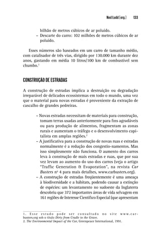 Ned Ludd (org.)    133


           bilhão de metros cúbicos de ar poluído.
         – Descarte do carro: 102 milhões de metros cúbicos de ar
           poluído.

   Esses números são baseados em um carro de tamanho médio,
com catalisador de três vias, dirigido por 130.000 km durante dez
anos, gastando em média 10 litros/100 km de combustível sem
chumbo.1


CONSTRUÇÃO DE ESTRADAS

A construção de estradas implica a destruição ou degradação
irreparável de delicados ecossistemas em todo o mundo, uma vez
que o material para novas estradas é proveniente da extração de
cascalho de grandes pedreiras.

         – Novas estradas necessitam de materiais para construção,
           tomam terras usadas anteriormente para ﬁns agradáveis
           ou para produção de alimentos, fragmentam as zonas
           rurais e aumentam o tráfego e o desenvolvimento capi-
           talista em amplas regiões.2
         – A justiﬁcativa para a construção de novas ruas e estradas
           normalmente é a redução dos congestio-namentos. Mas
           isso simplesmente não funciona. O aumento dos carros
           leva à construção de mais estradas e ruas, que por sua
           vez levam ao aumento do uso dos carros (veja o artigo
           “Trafﬁc Generation & Evaporation”, na revista Car
           Busters no 4 para mais detalhes, www.carbusters.org).
         – A construção de estradas freqüentemente é uma ameaça
           à biodiversidade e a hábitats, podendo causar a extinção
           de espécies: um levantamento no sudoeste da Inglaterra
           descobriu que 372 importantes áreas de vida selvagem em
           161 regiões de Interesse Cientíﬁco Especial (que apresentam


1 . E s s e e s t u d o p o d e s e r c o n s u l t a d o n o s i t e w w w. c a r -
busters.org sob o título Dirty from Cradle to the Grave.
2. The Environmental Impact of the Car, Greenpeace International, 1991.
 