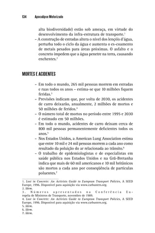 134     Apocalipse Motorizado


          alta biodiversidade) estão sob ameaça, em virtude do
          desenvolvimento da infra-estrutura de transporte.1
        – A construção de estradas altera o nível dos lençóis d’água,
          perturba todo o ciclo da água e aumenta o es-coamento
          de metais pesados para áreas próximas. O asfalto e o
          concreto impedem que a água penetre na terra, causando
          enchentes.2


MORTES E ACIDENTES

        – Em todo o mundo, 265 mil pessoas morrem em estradas
          e ruas todos os anos – estima-se que 10 milhões ﬁquem
          feridas.3
        – Previsões indicam que, por volta de 2030, os acidentes
          de carro deixarão, anualmente, 2 milhões de mortos e
          50 milhões de feridos.4
        – O número total de mortos no período entre 1995 e 2030
          é estimado em 50 milhões.
        – Em todo o mundo, acidentes de carro deixam cerca de
          800 mil pessoas permanentemente deﬁcientes todos os
          anos.5
        – Nos Estados Unidos, a American Lung Association estima
          que entre 10 mil e 24 mil pessoas morrem a cada ano como
          resultado da poluição do ar relacionada ao trânsito.6
        – O trabalho de epidemiologistas e de especialistas em
          saúde pública nos Estados Unidos e na Grã-Bretanha
          indica que mais de 60 mil americanos e 10 mil britânicos
          são mortos a cada ano por conseqüência de partículas
          poluentes.7
1. Lost in Concrete: An Activists Guide to European Transport Policies, A SEED
Europe, 1996. Disponível para aquisição via www.carbusters.org.
2. Idem.
3.    Números           apresentados           na    Conferência          Eu-
ropéia de Ministros de Transporte, novembro de 1989.
4. Lost in Concrete: An Activists Guide to European Transport Policies, A SEED
Europe, 1996. Disponível para aquisição via www.carbusters.org.
5. Idem.
6. Idem.
7. Idem.
 