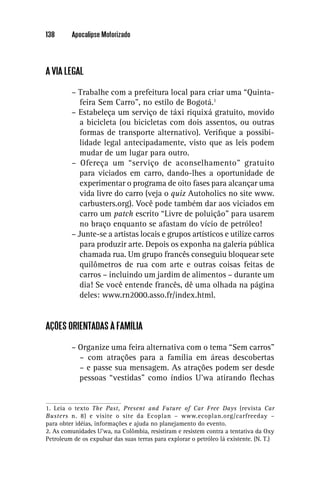 138      Apocalipse Motorizado




A VIA LEGAL

         – Trabalhe com a prefeitura local para criar uma “Quinta-
            feira Sem Carro”, no estilo de Bogotá.1
         – Estabeleça um serviço de táxi riquixá gratuito, movido
            a bicicleta (ou bicicletas com dois assentos, ou outras
            formas de transporte alternativo). Veriﬁque a possibi-
            lidade legal antecipadamente, visto que as leis podem
            mudar de um lugar para outro.
         – Ofereça um “serviço de aconselhamento” gratuito
            para viciados em carro, dando-lhes a oportunidade de
            experimentar o programa de oito fases para alcançar uma
            vida livre do carro (veja o quiz Autoholics no site www.
            carbusters.org). Você pode também dar aos viciados em
            carro um patch escrito “Livre de poluição” para usarem
            no braço enquanto se afastam do vício de petróleo!
         – Junte-se a artistas locais e grupos artísticos e utilize carros
            para produzir arte. Depois os exponha na galeria pública
            chamada rua. Um grupo francês conseguiu bloquear sete
            quilômetros de rua com arte e outras coisas feitas de
            carros – incluindo um jardim de alimentos – durante um
            dia! Se você entende francês, dê uma olhada na página
            deles: www.rn2000.asso.fr/index.html.


AÇÕES ORIENTADAS À FAMÍLIA

         – Organize uma feira alternativa com o tema “Sem carros”
           – com atrações para a família em áreas descobertas
           – e passe sua mensagem. As atrações podem ser desde
           pessoas “vestidas” como índios U’wa atirando ﬂechas


1. Leia o texto The Past, Present and Future of Car Free Days (revista Car
Busters n. 8) e visite o site da Ecoplan – www.ecoplan.org/carfreeday –
para obter idéias, informações e ajuda no planejamento do evento.
2. As comunidades U’wa, na Colômbia, resistiram e resistem contra a tentativa da Oxy
Petroleum de os expulsar das suas terras para explorar o petróleo lá existente. (N. T.)
 